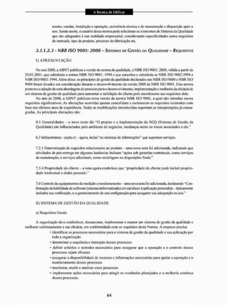 mento, vendas, instalação e operação, assistência técnica c de manutenção e disposição após o
uso. Sendo assim, o usuário dessa norma pode selecionar os elementos do Sistema da Qualidade
que são adequados à sua realidade empresarial, considerando especificidades como requisitos
de mercado, tipo de produto, processo de fabricação etc.
3.1.1.2.3 - NBR ISO 9001: 2008 - SISTEMAS DE GESTÃO DA QUALIDADE - REQUISITOS
1} A P R E S E N T A Ç Ã O
No ano 2000. a A B N T publicou a versão de norma da qualidade, a N B R ISO 9001:2000. válida a partir de
29.01,2001, que substituiu a norma N B R ISO 900!: 1994 e que cancelou e substituiu as N B R ISO 9002:1994 c
NBR ISO 9003: 1994. Alem disso, os princípios de gestão da qualidade declarados nas NBR ISO 9000 e N B R ISO
9004 foram levados em consideração durante o desenvolvimento da versão 2000 da N B R ISO 9001. Esta norma
promove a adoção de uma abordagem de processo para o desenvolvimento, implementação e melhoria da eficácia de
um sistema de gestão da qualidade para aumentar a satisfação do cliente pelo atendimento aos requisitos dele,
No ano de 2008, a A B N T publicou nova versão da norma NBR ISO 9001, a qual não introduz novos
requisitos significativos. Às alterações ocorridas apenas consolidam e esclarecem os requisitos existentes com
base nos últimos anos de experiência. Todas as modificações introduzidas suportam as interpretações já consa-
gradas. Às principais alterações são:
0.1 Generalidades -
- o novo texto diz " O projeto e a implementação do SGQ (Sistema de Gestão da
Qualidade) são influenciados pelo ambiente de negócios, mudanças neste ou riscos associados a ele,"
6.3 Infraestnitura - seçãoc) - agora, inclui "os sistemas de informações" que suportam serviços.
7,2,1 Determinação de requisitos relacionados ao produto -• uma nova nota foi adicionada, indicando que
atividades de pós-entrega em algumas instâncias incluam "ações sob garantias contratuais, como serviços
de manutenção, e serviços adicionais, como reciclagem ou disposições finais."
7.5.4 Propriedade do cliente - a nota agora estabelece que "propriedade do clicnle pode incluir proprie-
dade intelectual e dados pessoais,"
7,6 Controle de equipamentos de medição e monitoramento - uma nova nota foi adicionada, declarando "Con-
firmação da hábil idade de software (sistema informatizado)cm satisfazeràaplicação pretendida-lipicamenle
incluiria sua verificação, e o gerenciamento de sua configuração para assegurar sua adequação ao uso."
II) S I S T E M A DE G E S T Ã O DA Q U A L I D A D E
a) Requisitos Gerais
A organização deve estabelecer, documentar, implementar e manter uni sistema dc gestão da qualidade e
melhorar continuamente a sua eficácia, em conformidade com os requisitos desta Norma. A empresa precisa
• identificar os processos necessários para o sistema de gestão da qualidade e sua aplicação por
ioda a organização
* determinar a sequência e interação desses processos
• definir critérios e métodos necessários para assegurar que a operação e o controle desses
processos sejam eficazes
• assegurara disponibilidade dc recursos e informações necessárias para apoiara operação e o
monitoramento desses processos
• monitorar, medir e analisar esses processos
• implementar ações necessárias para atingir os resultados planejados e a melhoria contínua
desses processos.
 