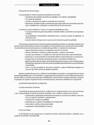 b) Requisitos de Documentação
A documentação do sistema de gestão da qualidade tem de incluir
* declarações documentadas da política da qualidade e dos objetivos da qualidade
* um manual da qualidade
* retenção e disposição dos registros requeridos por esta Norma
- documentos, incluindo registros, determinados pela organização como necessários para asse-
gurar o planejamento, a operação e o controle eficazes de seus processos
A construtora precisa estabelecer e manter um nianuál da qualidade que inclua
* o escopo do sistema de gestão da qualidade, incluindo detalhes e justificativas para quaisquer
exclusões
* os procedimentos documentados estabelecidos para o sistema de gestão da qualidade, ou
referência a eles
* uma descrição da interação entre os processos do sistema de gestão da qualidade.
Os doeu mentos requeri dos pelo sistema de gestão da qualidade necessitam ser controlados. Registros são
um tipo especial de documento e devem ser controlados em conformidade com os requisitos acima apresentados,
Um procedimento documentado precisa ser estabelecido para definir os controles necessários para
* aprovar documentos quanto à sua adequação, antes da sua emissão
* analisar criticamente e atualizar, quando necessário, e reaprovar documentos
* assegurai1 que alterações c a situação da revisão atual dos documentos sejam identificadas
* garantir que as versões pertinentes de documentos aplicáveis estejam disponíveis nos locais de uso
* assegurar que os documentos permaneçam legíveis e prontamente identificáveis
•garantir que documentos de origem externa determinados pela construtora como necessários para o
planejamento e operação do sistemade gestão da qualidade sejam identificados e que sua distribuição
seja controlada
* evitar o uso não pretendido de documentos obsoletos e aplicar identificação adequada nos
casos em que forem relidos por qualquer propósito,
Registros estabe lecidos para prover ev idência de conform idade com requisitos e da operação eficaz do sistema
de gestão da qualidade devem ser contnotados. A organização precisa estabelecer um procedimento documenta-
do para definir os controles necessários para a identificação, armazenamento, proteção, disposição, retenção e
recuperação dos registros. Registros têm de ser mantidos legíveis, prontamente identificáveis e recuperáveis.
ILL) R E S P O N S A B I L I D A D E I3A D I R E Ç Ã O
a) Comprometimento da Direção
A alia direção da empresa precisa fornecer evidência de seu comprometimento com o desenvolvi mento
e com a implementação do sistema de gestão da qualidade e com a melhoria contínua de sua eficácia
* comunicando ã organização da importância dc atender aos requisitos dos clientes, como tam-
bém aos requisitos estatuários e regulamentares
* estabelecendo a politica da qualidade
* garantindo que os objetivos da qualidade são estabelecidos
- conduzindo as análises críticas pela direção
* assegurando a disponibilidade de recursos,
b) Eoco no Cliente
A Alta Direção tem de assegurar que os requisitos do cliente sejam determinados e atendidos com o
propósito de aumentar a satisfação dele.
 