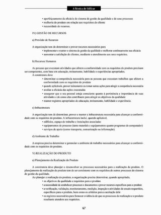 * aperfeiçoamento da eficácia do sistema de gestão da qualidade e de seus processos
* melhoria do produto em relação aos requisitos do cliente
* necessidade de recursos.
IV) G E S T Ã O DE R E C U R S O S
a) Provisão de Recursos
A organização tem cie determinar e prover recursos necessários para
* implementar e manter o sistema de gestão da qual idade e melhorar continuamente sua eficácia
* aumentar a satisfação cie clientes, mediante o atendimento aos seus requisitos.
b) Recursos Humanos
As pessoas que executam atividades que afetem a conformidade com os requisitos do produto precisam
ser competentes, com base em educação, treinamento, habilidade e experiências apropriados.
A construtora deve
* determinar a competência necessária para as pessoas que executam trabalhos que afetem a
conformidade com os requisitos do produto
* quando aplicáveis, prover treinamento ou tomar outras ações para atingir a competência necessária
* avaliar a eficácia das ações executadas
- assegurar que o seu pessoal esteja consciente quanto á pertinência e importância de suas
atividades e de como elas contribuem para alingir os objetivos da qualidade
* manter registros apropriados de educação, treinamento, habilidade e experiência.
c) lufraestrutura
A organização tem de determinar, prover e manter a infracstrulura necessária para alcançara conformi-
dade com os requisitos do produto. A infraestrutura inclui, quando aplicável.
* edifícios, espaço de trabalho e instalações associadas
* equipamentos de processo {tanto materiais e equipamentos quanto programas de computador)
* serviços de apoio (como transporte, comunicação ou informação),
d) Ambiente de Trabalho
A empresa precisa determinar e gerenciar o ambiente de trabalho necessários para alcançar a conformi-
dade com os requisitos do produto.
V ) R E A L I Z A Ç Ã O DO PRODUTO
a) Planejamento da Realização cio Produto
A construtora deve planejar e desenvolver os processos necessários para a realização do produto, O
planejamento da realização do produto tem de sei1 consistente com os requisitos dc outros processos do sistema
de gestão da qualidade.
Ao planejar a realização do produto, a organização precisa determinar, quando apropriado,
- os objetivos da qualidade o requisitos para o produto
* a necessidade de estabelecer processos e documentos e prover recursos específicos para o produto
* a verificação, validação, monitoramento, medição, inspeção e atividades de ensaio requeridos,
específicos para o produto, bem como os critérios para a aceitação dele
* os registros necessários para fornecer evidência de que os processos de realização e o produto
resultante atendem aos requisitos.
 