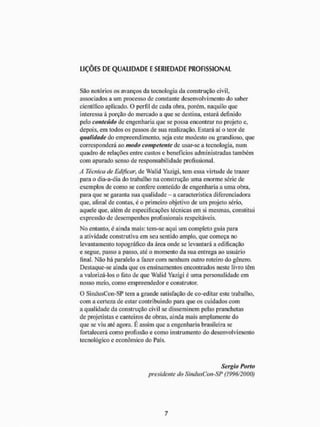 LIÇÕES DE QUALIDADE E SERIEDADE PROFISSIONAL
São notórios os avanços da tecnologia da construção civil,
associados a um processo de constante desenvolvimento do saber
cientifico aplicado. O perfil de cada obra, porém, naquilo que
interessa à porção do mercado a que se destina, estará definido
pelo conteúdo de engenharia que se possa encontrar no projeto e,
depois, em todos os passos de sisa realização. Estará aí o teor de
qualidade do empreendimento, seja este modesto ou grandioso, que
corresponderá ao modo competente de usar-se a tecnologia, num
quadro de relações entre custos e benefícios administradas também
com apurado senso de responsabilidade profissional.
A Técnica de Edificar, de Walid Yazigi, tem essa virtude de trazer
para o dia-a-dia do trabalho na construção uma enorme série de
exemplos de como se confere conteúdo de engenharia a uma obra,
para que se garanta sua qualidade - a característica diferenciadora
que, afinai de contas, e o primeiro objetivo de um projeto sério,
aquele que, além de especificações técnicas em si mesmas, constitui
expressão de desempenhos profissionais respeitáveis.
No entanto, é ainda mais: tem-se aqui um completo guia para
a atividade construtiva em seu sentido amplo, que começa no
levantamento topográfico da área onde se levantará a edificação
e segue, passo a passo, até o momento da sua entrega ao usuário
final. Nào há paralelo a fazer com nenhum outro roteiro do gênero.
Destaque-se ainda que os ensinamentos encontrados neste livro têm
a valorizá-los o fato de que Walid Yazigi é uma personalidade em
nosso meio. como empreendedor e construtor.
O SindusCon-SP tem a grande satisfação de eo-ediiar este trabalho,
com a certeza de estar contribuindo para que os cuidados com
a qualidade da construção civil se disseminem pelas pranchetas
de projetistas e canteiros de obras, ainda mais amplamente do
que se viu até agora. É assim que a engenharia brasileira se
fortalecerá como profissão e como instrumento do desenvolvimento
tecnológico e econômico do País.
Sergio Porto
presidente do SindusCon-SP (1996/2000)
 