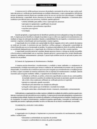 A empresa lem de validar quaisquer processos de produção e prestação de serviço em que a saída resul-
tante não possa ser verificada por monitoramento ou medição subsequente, c como consequência, deficiências
tornam-se aparentes somente depois que o produto estiver eni uso ou o serviço tiver sido entregue. A validação
precisa demonstrar a capacidade desses processos de alcançar os resultados planejados. A construtora deve
estabelecer providências para esses processos, incluindo, quando aplicável:
• critérios definidos para análise crítica c aprovação dos processos
* aprovação de equipamento e qualificação de pessoal
* uso de métodos e procedimentos específicos
• requisitos para registros
* revalidação,
Quando apropriado, a organização tem de identificar o produto por meios adequados ao longo da realização
dele. A empresa precisa identificar a situação do produto no que se refere aos requisitos de monitoramento e de
medição ao longo da realização do produto. Quando a raslreabilidade for um requisito, a construtora necessita
controlar e registrar a identificação unívoca do produto e manter registros,
A organização deve ter cuidado com a propriedade do cliente enquanto estiver sob o controle da empresa
ou sendo por ela usada. A construtora leni que identificar, verificar, proteger e salvaguardar a propriedade do
cliente fornecida para uso ou incorporação no produto, Se qualquer propriedade do cliente for perdida, danificada
ou considerada inadequada para uso, a organização deve informar ao cliente esse fato e manter registros,
A organização necessita preservar o produto durante processo interno e entrega no destino pretendido,
a fim de manter a conformidade com os requisitos. Quando aplicável, a preservação deve incluir identificação,
manuseio, embalagem, armazenamento e proteção. A preservação também tem de ser aplicada às partes cons-
tituintes de um produto.
f) Controle de Equipamento de Monitoramento e Medição
A empresa precisa determinar o monitoramento e a medição a serem realizados e o equipamento de
monitoramento e medição necessário para fornecer evidências de conformidade do produto com os requisitos
deierm iiiados. A eonstruiora deve estabeI ecer processos para assegurar q ue o nion Eioram e n to e a medição possam
ser feitos e sejam executados de maneira consistente com os requisitos de monitoramento e medição, Quando
necessário para assegurar resultados válidos, o equipamento de medição tem de ser:
* calibrado ou verificado, ou ambos, a intervalos especificados ou antes do uso, contra padrões
de medição rastreáveis a padrões de medição internacionais ou nacionais; quando esse padrão
não existir, a base usada para calibração ou verificação precisa ser registrada
* ajustado ou reajustado, quando necessário
• identificado para determinar sua situação da calibração
* protegido contra ajustes que invalidariam o resultado da medição
* protegido contra dano e deterioração durante o manuseio, manutenção e armazenamento.
Adicionalmente, a organi/açáo deve avaliar e registrara validade dosrcsultadosdemedições anteriores quando cons-
tatar queo equipamento não está conforme com osrequisitos.A empresa tem de tomar ação apropriada no equipamento e
em qualquer produto afetado. Registros dos resultados de calibraçãoe verificação precisam sermantidos. Quando programa
de computador for usado no monitoramento e medição de requisitos especificados, e necessário ser confirmada a sua
capacidade para atender á aplicação pretendida. Isso deve ser feito antes do uso inicial e reconfirmado, se necessário.
VI) MEDIÇÃO, A N Á L I S E E M E L H O R I A
a) Generalidades
A organização tem de planejar e implementar os processos necessários tfe monitoramento, medição,
análise e melhoria para:
* demonstrar a conformidade aos requisitos do produto
* assegurar a conformidade do sistema de gestão da qualidade
 