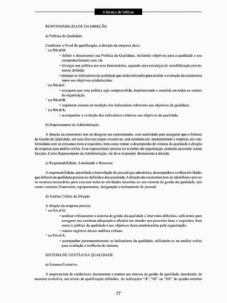 R E S P O N S A B I L I D A D E DA D I R E Ç Ã O
a) Politica da Qualidade
Conforme o Nível de qualificação, a direção da empresa eleve:
* Elo Nível D;
- definir e documentar saa Politica da Qualidade, incluindo objetivos para a qualidade e seu
comprometimento com ela
* divulgar sua política aos seus funcionários, segundo uma estratégia de sensibilização previa-
mente definida
* planejar os indicadores da qualidade que serão utilizados para avaliar a evolução da construtora
rumo aos objetivos estabelecidos,
• no Nível C:
* assegurar que essa politica seja compreendida, implementada c mantida em lodos os setores
da organização.
* no Nível B:
* implantar sistema de medição dos indicadores referentes aos objetivos da qualidade.
* ro Nível A:
* acompanhar a evolução dos indicadores relativos aos objetivos da qualidade.
b) Representante da Administração
A direção da construtora tem de designar sen representante, com autoridade para assegurar que o Sistema
de Gestão da Qualidade, em suas diversas etapas evolutivas, está estabelecido, implementados mantido, em con-
formidade com os presentes itens e requisitos, bem como relatar o desempenho do sistema da qualidade á direção
da empresa para análise crítica, Esse representante precisa ser membro da organização, podendo acumular outras
funções. Como Representante da Administração, ele deve responder diretamente à direção.
c) Responsabilidade, Autoridade e Recursos
A responsabilidade, autoridades interne lação do pessoal que administra, desempenha e verifica atividades
que influem na qualidade precisa serdcllnida c documentada. A direção da construtora tem de identificar e prover
os recursos necessários para executar todas as atividades descrilas 1
1
0 seu sistema de gestão da qualidade, lais
como: recursos financeiros, equipamentos, designação e treinamento de pessoal.
d) Análise Crítica da Direção
A direção da empresa precisa:
* no Nível Ö:
* analisar criticamente o sistema de gestão da qualidade a intervalos definidos, suficientes para
assegurar sua contínua adequação e eficácia em atender aos presentes itens e requisitos, bem
como à política da qualidade e aos objetivos desta estabelecidos pela organização;
- manter registros dessas análises críticas.
" no Nível A:
* acompanhar permanentemente os indicadores da qualidade, utilizando-os na análise crítica
para avaliação e melhoria do sistema.
S I S T E M A DE G E S T Ã O DA Q U A L I D A D E
a) Sistema Evolutivo
A empresa tem de estabelecer, documentar e manter um sistema de gestão da qualidade, atendendo, de
maneira evolutiva, aos níveis de qualificação definidos. As indicações "II", "III"1 ou " H I T do quadro anterior
 