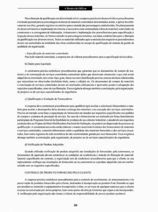 Para obtenção da qualificação em determinado nível, a empresa precisa ter desenvolvi do os procedimentos
e treinado pessoal para as porcentagens iri ínímasde materiais controlados determinados acima, e aplicá-los efeti-
vamente em obra, gerando registros no mínimo para a metade das porcentagens estabelecidas, No planejamento
do desenvolvimento e implantação do sistema, é necessário estar contemplada a lista de materiais controlados da
construtora e o cronograma de elaboração, treinamento e implantação dos procedimentos para especificação e
inspeção desses materiais, de forma a atenderás porcentagens mínimas, nas datas estabelecidas para a obtenção
da qualificação nos diversos níveis. Todos os materiais utilizados após a em issào dos respectivos procedimentos
devem ser controlados na totalidade das obras estabelecidas no escopo de qualificação do sisiema de gestíSo dá
qualidade da organização.
- Especificação de materiais controlados
Para todo material controlado, a empresa leni de elaborar procedimentos para a especificação técnica deles.
b) Dados para Aquisição
A construtora precisa estabelecer procedimentos que garantam que os documentos de compra de ma-
teriais e de contratação de serviços controlados contenham dados que descrevam claramente o que está sendo
adquirido ou contratado, tais como: tipo, grau, classe ou outra identificação precisa, normas técnicas relacionadas
que necessitem ser observadas (incluindo titulo, nome c edição) cte. Os documentos de compra de materiais
e contratação de serviços controlados devem ser analisados criticamente e aprovados quanto á adequação dos
requisitos especificados, antes de sua liberação. Essa exigência abrange também a contratação, pela organização,
de projetos ou de serviços especializados de engenharia.
c) Qualificação e Avaliação de Fornecedores
A empresa deve estabelecer procedimento para qualificar (pré-avaliar e selecionar) fornecedores e tam-
bém para avaliar o desempenho deles durante a entrega dos materiais c na execução dos serviços controlados.
Precisa ser tomada como base a capacitação do fornecedor em atender aos requisitos especificados tios pedidos
de compra e contratos de prestação de serviço. No caso de o fornecimento ser realizado por firma formalmente
participante do Programa Setorial da Qualidade de produtos de seu subsetor industrial, e atendendo aos requisitos
estabelecidos no Projeto da Mela Mobilizadora Nacional da Habitação, ela poderá ser dispensada do processo tfe
qualificação, A construtora necessita ainda elaborar c manter atualizado histórico dos fornecedores de materiais
e serviços controlados, contendo informações sobre a qualidade dos materiais fornecidos e dos serviços execu-
tados, bem corno registros de toda ocorrência de não-confonnidade gerada por esse fornecedor, Essa exigência
abrange também a contratação, pela organização, de projetos ou de serviços especializados de engenharia.
d) Verificação do Produto Adquirido
Quando utilizada verificação tio produto adquirido nas instalações do fornecedor, pela construtora, os
documentos de aquisição devem estabelecer as condições de conferência e método de liberação do material.
Quando especificado em contrato, a organização tem de estabelecer procedimentos para que o cliente ou seu
representante verifique nas instalações do fornecedor ou na construtora se o produto adquirido está em confor-
midade com os requisitos especificados.
C O N T R O L E D E PRODUTO F O R N E C I D O P E L O C L I E N T E
A empresa precisa estabelecer procedimento para o controle de recebimento, de armazenamento e de
preservação de produtos fornecidos pelo cliente, destinados á incorporação ao produto final. Entende-se aqui
por produto os materiais e equipamentos incorporados à obra, os serviços de qualquer natureza que o cliente
execute na construção por meios próprios, bem como partes da obra já existentes que sejam a ela incorporadas.
A verificação pela organização não isenta o cliente da responsabilidade dc prover produto aceilávei.
 
