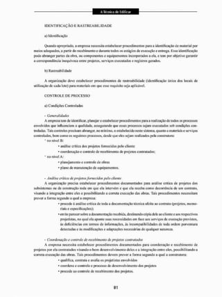 I D E N T I F I C A Ç Ã O E R A S T R E A B I L I D A D E
a) Identificação
Quando apropriado, a empresa necessita estabelecer procedimentos para a identificação de material por
meios adequados, a paitir do recebimento e durante todos os estágios de execução e entrega. Essa identificação
pode abranger partes da obra. ou componentes e equipamentos incorporados a ela, e (em por objetivo garantir
a correspondência inequívoca entre projetos, serviços executados e registros genidos,
b) Rastreabílidade
A organização deve estabelecer procedimentos de rastreabilidade (identificação única dos Socais de
utilização de cada lote) para materiais em que esse requisito seja aplicável,
C O N T R O L E DE PROCESSO
a) Condições Controladas
- Generalidades
A empresa tem de identificar, planejar e estabelecer procedimentos para a realização de todos os processos
envolvidos que influenciem a qualidade, assegurando qtie esses processos sejam executados sob condições con-
troladas. Tais controles precisam abranger, no mínimo, o estabelecido neste sistema, quanto a materiais e serviços
controlados, bem. como os seguintes processos, desde que eles sejam realizados pela construtora:
* no nivel B:
* análise crítica dos projetos fornecidos pelo cliente
* coordenação e controle de recebimento de projetos contratados;
* no nivel A:
* planejamento e controla de obras
* plano de manutenção de equipamentos,
- Análise crítica de projetos fornecidos pelo cliente
A organização precisa estabelecer procedimentos documentados para análise crítica de projetos dos
subsistemas ou da construção toda em que ela intervêm e que ela receba como decorrência de um contrato,
visando a integração entre eles e possibilitando a correta execução das obríis. Tais procedimentos necessitam
prever a forma segundo a qual a empresa:
* procede á análise crítica de toda a documentação técnica afeita ao contrato (projetos, memo-
riais e especificações);
* emite parecer sobre a documentação recebida, destinando cópia dele aoclienle e aos respectivos
projetistas, no qual ela aponte suas necessidades em face aos serviços de execução previstos,
às deficiências em termos de informações, ás incompatibilidades de toda ordem porventura
detectadas e ás modificações c adaptações necessárias de qualquer natureza.
- Coordenação e controle de recebimento de projetos contratados
A empresa necessita estabelecer procedimentos documentados para coordenação e recebimento de
projetos por ela contratados visando o bom desenvolvimento deles e a integração entre eles, possibilitando a
correta execução das obras. Tais procedimentos devem prever a forma segundo a qual a construtora;
* qualifica, contraia e avalia os projetistas envolvidos
* coordena e controla o processo de desenvolvimento dos projetos
* procede ao controle de recebimento dos projetos.
 