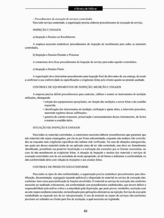 - Procedimentos dc execução de serviços controlados
Para todo serviço controlado, a organização precisa elaborar procedimentos de execução de serviço.
1NSPEÇÃO E ENSAIOS
a) Inspeção e Ensaios no Recebimento
A empresa necessita estabelecer procedimentos de inspeção de recebimento para todos os materiais
controlados.
b) Inspeção e Ensaios Durante o Processo
A construtora deve fixar procedimentos de inspeção de serviço para todos aqueles controlados.
c) Inspeção e Ensaios Finais
A organização deve determinar procedimento para inspeção final da obra antes da sua entrega, de modo
a confirmar a sua conformidade ás especificações c exigências feitas pelo cliente quanto ao produto acabado.
C O N T R O L E DE E Q U I P A M E N T O S DE INSPEÇÃO, M E D I Ç Ã O E ENSAIOS
A empresa precisa definir procedimentos para controlar, calibrar e manter os instrumentos de medição
utilizados, abrangendo:
* scleçào dos equipamentos apropriados, cm função das medições a serem feitas e da exatidão
requerida;
* identificação dos instrumentos de medição, calibração e ajuste deles, a intervalos prescritos,
mantendo registros dessas calibrações;
* garantia do correto manuseio, preservação e armazenamento desses instrumentos, de forma
a manter a exatidão deles.
S I T U A Ç Ã O DE INSPEÇÃO E E N S A I O S
Para todos os materiais controlados, a construtora necessita elaborar procedimentos que garantam que
tais materiais não sejam empregados, por ela ou por firma subcontratada, enquanto não tenham sido controla-
dos ou enquanto suas exigências especificas não tenham sido verificadas. No caso de situações emergenciais,
nas quais um desses materiais tenha de ser aplicado antes de ter sido controlado, este deve ser formalmente
Identificado, permitindo sua posterior localização e a realização das correções que se fizerem necessárias, no
caso de não-ateiidímento às exigências feitas. A situação de inspeção e ensaios dos materiais c serviços de
execução controlados tem de ser assinalada de modo apropriado, de lai forma a indicarem a conformidade ou
não-con forni idade deles com relação às inspeções e aos ensaios feitos.
C O N T R O L E DE PRODUTO NÃO-CON FOR M E
Para todos os tipos de não-confórniidades, a organização precisa estabelecer procedimentos para iden-
tificação. documentação, segregação (quando aplicável) c disposição de material ou serviço de execução não-
conforme, bem como para notificação às funções envolvidas. O material ou serviço de execução não-confonne
necessita ser analisado criticamente, em conformidade com procedimentos estabelecidos, que devem definir a
responsabilidade pela análise crítica e a autoridade pela disposição, que pode prever; retrabalho, aceitação com
ou sem reparo mediante concessão, reclassificação para aplicações alternativas ou rejeição. Serviço de execução
rctrabalhado ou reparado tem de ser reinspecionado. O uso de material ou reparo de serviços não-confomies
precisam ser relatados ao cliente para fins de aceitação, a qual necessita ser registrada.
 