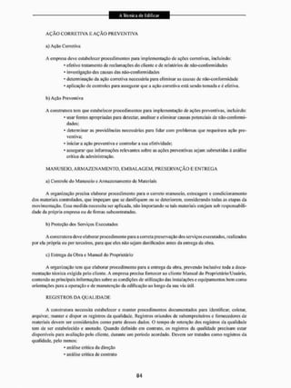A Ç Ã O CORRETIVA E A Ç Ã O P R E V E N T I V A
a) Ação Corretiva
A empresa deve estabelecer procedimentos para implementação de ações corretivas, incluindo:
* efetivo tratamento de reclamações do cliente e de relatórios de não-con forni idades
* investigação das causas das não-conformidade
* determinação da ação corretiva necessária para eliminar as causas de não-eori forniidade
* aplicação de controles para assegurar que a ação corretiva está sendo tomada e é efetiva.
b) Ação Preventiva
A constiutora leni que estabelecer procedimentos para implementação de ações preventivas, incluindo:
* usar fontes apropriadas para detectar, analisar e eliminar causas potenciais de não-eonfomai-
dades;
* determinar as providências necessárias para lidar com problemas que requeiram ação pre-
ventiva;
* iniciar a ação preventiva e controlar a sua efetividade;
* assegurar que informações relevantes sobre as ações preventivas sejam submetidas à análise
crítica da administração.
M A N U S E I O . A R M A Z E N A M E N T O , E M B A L A G E M . P R E S E R V A Ç Ã O E E N T R E G A
a) Controle do Manuseio e Armazenamento dc Materiais
A organização precisa elaborar procedimento para o correto manuseio, estocagem e condicionamento
dos materiais controlados, que impeçam que se danifiquem ou se deteriorem, considerando todas as etapas da
movimentação, Essa medida necessita ser aplicada, não importando se tais materiais estejam sob responsabili-
dade da própria empresa ou de firmas subcontratadas.
b) Proteção dos Serviços Executados
A construtora deve elaborar procedimento para a correta preservação dos serviços executados, realizados
por ela própria ou por terceiros, para que eles não sejam danificados antes da entrega da obra.
c) Entrega da Obra e Manual do Proprietário
A organização tem que elaborar procedimento para a entrega da obra, prevendo inclusive toda a docu-
mentação técnica exigida pelo cliente. A empresa precisa fornecer ao cliente Manual do Proprietário/Usuário,
contendo as principais informações sobre as condições de utilização das instalaçõese equipamentos bem como
orientações para a operação e de manutenção da edificação ao longo da sua via útii.
R E G I S T R O S DA Q U A L I D A D E
A construtora necessita estabelecer e manter procedimentos documentados para identificar, coletar,
arquivar, manter e dispor os registros da qualidade. Registros oriundos de subempreiteiros e fornecedores de
materiais devem ser considerados como parte desses dados. O tempo de retenção dos registros da qualidade
tem de ser estabelecido e anotado. Quando definido em contrato, os registros da qualidade precisam estar
disponíveis para avaliação pelo cliente, durante um período acordado. Devem ser tratados como registros da
qualidade, pelo menos:
• análise critica da direção
* análise critica de contrato
 