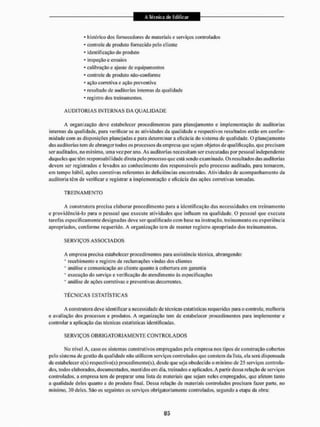 * histórico dos fornecedores de materiais c serviços controlados
* controle de produto fornecido pelo cliente
* identificação do produto
* inspeção e ensaios
* calibração e ajuste de equipamentos
* controle dc produto não-con forme
* ação corretiva e ação preventiva
- resultado dc auditorias internas da qualidade
* registro dos treinamentos,
A U D I T O R I A S INTERNAS DA Q U A L I D A D E
A organização deve estabelecer procedimentos para planejamento c implementação dc auditorias
internas da qualidade, para verificar se as atividades d LI qualidade e respectivos resultados estão em confor-
midade com as disposições planejadas e para determinar a eficácia do sistema de qualidade. O planejamento
das auditorias tem de abrangei1 todos os processos da empresa que sejam objetos de qualificação, que precisam
ser auditados, no mínimo, uma vez por ano. As auditorias necessitam ser executadas por pessoal independente
daqueles que têm responsai)i I idade direta pelo processo que está sendo exam inado. Os resultados das auditorias
devem ser registrados e levados ao conhecimento dos responsáveis pelo processo auditado, para tomarem,
em tempo hábil, ações corretivas referentes às deliciências encontradas. Atividades de acompanhamento da
auditoria têm de verificar e registrar a implementação e eficácia das ações corretivas tomadas.
T R E I N A M E N T O
A construtora precisa elaborar procedimento para a idenlíflcação das necessidades em treinamento
e providenciá-lo para o pessoal que execute atividades que influam na qualidade, O pessoal que executa
tarefas especificamente designadas deve ser qualificado com base na instrução, treinamento ou experiência
apropriados, conforme requerido. A organização tem de manter registro apropriado dos treinamentos.
S E RVIÇOS AS SOCIA DOS
A empresa precisa estabelecer procedimentos para assistência técnica, abrangendo:
* recebimento e registro de reclamações vindas dos clientes
' análise e comunicação ao cliente quanto à cobertura em garantia
* execução do serviço e verificação do atendimento às especificações
* análise de ações corretivas e preventivas decorrentes,
T É C N I C A S ESTATÍSTICAS
A construtora deve identificara necessidade de técnicas estatísticas requeridas para o controle, melhoria
e avaliação dos processos e produtos. A organização tem de estabelecer procedimentos para implementar e
controlar a aplicação das técnicas estatísticas idcnlilicadas.
SERVIÇOS OBRIO ATO RIA M E N T E CONT ROL A DOS
No nível A, caso os sistemas construtivos empregados pela empresa nos tipos de construção cobertos
pelo sislema de gestão da qual idade não utilizem serviços controlados que constem da lista, ela será dispensada
de estabelecer o(s) rcspectivo(s) procedimentofs), desde que seja obedecido o mínimo de 25 serviços controla-
dos. todos elaborados, documentados, mantidos em dia, treinados e aplicados. A partir dessa relação de serviços
controlados, a empresa tem de preparar tuna lista de materiais que sejam neles empregados, que afetem tanto
a qualidade deles quanto a do produto final. Dessa relação de materiais controlados precisam fazer paite, no
mínimo, 30 deles. São os seguintes os serviços obrigatoriamente controlados, segundo a etapa da obra:
 