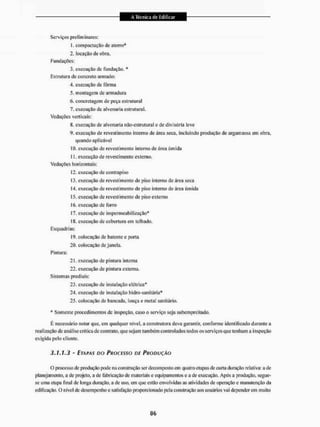Serviços preliminares;
t. compactação de aterro*
2. locação de obra.
Fundações;
3. execução de fundação. *
Estrutura de concreto armado:
4. execução de fôrma
5. montagem de armadura
6. concretagem de peça estrutural
7. execução de alvenaria estrutural.
Vedações verticais:
8. execução de alvenaria não-estrutural e de divisória leve
9. execução de revestimento interno de área seca. incluindo produção de argamassa em obra,
quando aplicável
[0. execução de revestimento interno de área úmida
11. execução de revestimento externo.
Vedações horizontais;
12. execução de contrapiso
13. execução de revestimento de piso interno de área seca
(4. execução de revestimento de piso interno de área úmida
15, execução de revestimento de piso externo
í f), execução de forro
!7. execução de impermeabilização*
18, execução de cobertura em telhado.
Esquadrias:
19, colocação de batente e porta
20, colocação de janela.
Pintura:
21, execução de pintura interna
22, execução de pintura externa.
Sistemas prediais:
23, execução de instalação elétrica*
24, execução de instalação hidro-sanitária*
25, colocação de bancada, louça e metal sanitário.
* Somente procedimentos de inspeção, caso o serviço seja subempreitado.
É necessário notar que, em qualquer nível, a construtora deva garantir, conforme identificado durante a
realização de análise critica de contrato, que sejam também controlados todos os serviços que tenham a inspeção
exigida pelo cliente.
3.1.1.3 - ETAPAS DO PROCESSO DE PRODUÇÃO
O processo de produção pode na construção ser decomposto em quatro etapas de curta duração relativa: a de
planejamento, a de projeto, a de fabricação de materiais e equipamentos e a de execução. Após a produção, segue-
se uma etapa final de longa duração, a de uso, em que estão envolvidas as atividades de operação e manutenção da
edificação. O nível dc desempenho esatisfação proporcionado pela construção aos usuários vai dependerem muito
 