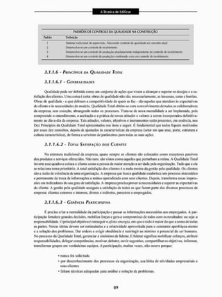 PADRÕES DE CONTROLE DA QUALIDADE NA CONSTRUÇÃO
Padrão Definição
1 Sistema tradicional do supervisão. Mão existe conlrole da qualidade no conceito atual
2 Desenvolve-se LEIO controle de recebimento
3 Desenvolve-se una controle de produção atisoluiamenie independente do conlrole de recebimento
4 Desenvolve-se um controle de produção combinado corn um eonlnole de recebimento
3.1.1.6 - PRINCÍPIOS DA QUALIDADE TOTAL
3.1.1.6.1 ' GENERALIDADES
Qualidade pode sei- definida como um conjunto de ações que visam a alcançar e superar os desejos e a sa-
tisfação dos clientes. Uma coisa é ccrta: obras de qualidade não são, necessariamente, as luxuosas, caras e bonitas.
Obras de qualidade - e que definem a competitividade de quem as faz - são aquelas que atendem ás expectativas
do cliente e às necessidades do usuário. Qualidade Total obtém-se com o envolvimento de rodos os colaboradores
da empresa, sem exceção, abrangendo todos os processos. Trata-se de nova mentalidade a ser implantada, pois
compreende o entendimento, a aceitação e a prática de novas atitudes e valores a serem incorporados definitiva-
mente ao dia-a-dia da empresa. Tais atitudes, valores, objetivos e instrumentos estilo presentes, em essência, nos
Dez Princípios da Qualidade Total apresentados nos itens a seguir. K, fundamental que lodos fiquem motivados
por esses de?, conceitos, depois de ajustados às características da empresa (setor em que atua, porle. estrutura e
cultura característica), de forma a servirem de parâmetros para todas as suas ações.
3.1.1.6.2 - TOTAL SATISFAÇÃO DOS CLIENTES
Ma estrutura tradicional da empresa, quase sempre os clientes são colocados como receptores passivos
dos produtos e serviços oferecidos. Não raro, são vistos como aqueles que perturbam a rotina. A Qualidade Total
inverte esse quadro e coloca o cliente como a pessoa de maior atenção a ser dada pela organização, Tudo que a ele
se relaciona toma prioritário. A total satisfação dos clientes ê a mola mestra da gestão pela qualidade. Os clientes
são a razão de existência de uma organização. A empresa que busca qualidade estabelece um processo sistemático
e permanente de troca de informações e mútuo aprendizado com seus clientes. Depois, transforma essas impres-
sões em indicadores do seu grau de satisfação. A empresa precisa prever as necessidades e superar as expectativas
do cliente. A gestão pela qualidade assegura a satisfação de todos os que fazem parte dos diversos processos da
empresa: clientes externos e internos, diretos e indiretos, parceiros e empregados,
3.1.1.6.3 - GERÊNCIA PARTICIPATIVA
É preciso criar a mentalidade da participação e passar as informações necessárias aos empregados. A par-
ticipação fortalece grandes decisões, mobiliza forças e gera o compromisso de lodos com os resultados; ou seja: a
responsabilidade. O principal objetivo é conseguir O efeitosinergia, em que o todo é maior do que a soma de todas
as partes. Novas ideias devem ser estimuladas c a criatividade aproveiiada para o constante aperfeiçoa-mento
c a solução dos problemas. Dar ordens e exigir obediência £ restringir ao mínimo o potencial do ser humano,
No processo da Qualidade Total, gerenciar c sinônimo de liderar, li liderar significa mobíli/ar esforços, atribuir
responsabilidades, delegar competências, motivar, debater, ouvir sugestões, compartilhar os objetivos, informar,
transformar grupos em verdadeiras equipes. A participação, muitas vezes, não ocorre porque:
* nunca foi solicitada
* por desconhecimento dos processos da organização, sua linha de atividades empresariais e
seus clientes
* faliam técnicas adequadas para análise e solução de problemas.
 