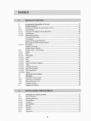 ÍNDICE
1 S E R V I Ç O S I N I C I A I S
1.1 Leva Ma mento Topográfico do Terreno . . 39
1.2 Estudo Geotécnico 40
1.2.1 Sondagem de Simples Reconhecimento do Solo 40
1.2.1.1 Generalidades 40
1.2.1.2 Execução de Sondagem a Percussão (SPT) 40
1.2.1.2.1 Aparelhagem 40
1.2.1.2.2 Realização do Ensaio ...41
Processo tfe Perfuração .»41
Amostragem. ,„„., „„,...,„„..,„„.„„„ ..„„,..,,„„„„„, .......,..,.,.„„...„...,42
Ensaios de Penetração Dinâmica 43
Observação do Nível de Água Freático 43
1.2.1.2.3 Resultados .«.44
Relatório de Campo.... 44
Relatório (para o cliente) 44
1.2.2 Rochas e Solos - Terminologia, .,„„,.46
1.2.2.1 Rochas 46
1.2.2.2 Solos 46
1.2.2.2.1 Pedregulhos 46
1.2.2.2.2 Areias 46
1.2.2.2.3 Silte 47
1.2.2.2.4 Argila 47
1.2.2.2.5 Solos com Matéria Orgânica... 47
1.2.2.2.7 A Iteração de Rocha 48
1.2.2.2.8 Solo Concrecionado 48
1.2.2.2.9 Solos Superficiais 48
1.2.2.2.10 Aterros 48
1.3 Vistoria da Área da Obrn 48
1.4 Demolição ,... 48
1.4.1 Engenharia de Demolição ,.,.„ 48
1.4.2 Segurança na Demolição 49
1.4.3 Responsabilidade Civil 49
1.4.4 Cuidados na Obra 49
1.5 Limpezu do Terreno.... 49
I N S T A L A Ç Õ E S P R O V I S Ó R I A S
2.1 liistiiliiçOcs do Canleiro d;i Obra 53
2.1.1 Área de Vivência „,„„„., „„.„„„.. 53
2.1.2 Instalação Sanitária.... 53
2.1.2.1 Generalidades 53
2.1.2.2 Lavatório. 53
2.1.2.3 Vaso Sanitário 54
2.1.2.4 Mictório 54
2.1.2.5 Chuveiro 54
2.1.3 Vestiário 54
 