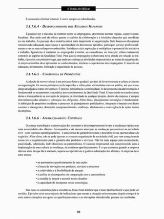 É necessário eliminar o temor. E ouvir sempre os subordinados.
3.1.1.6.4 - DESENVOLVIMENTO DOS RECURSOS /-/UMANOS
É possível ter o máximo de controle sobre os empregados, determinar normas rígidas, supervisionar,
fiscalizar. Mas nada será tão eficaz quanto o espírito da colaboração e a iniciativa daqueles que acreditam
no seu trabalho. As pessoas são a matéria-prima mais importante na organização. Nela busca-se não apenas
remuneração adequada, mas espaço e oportunidade de demonstrar aptidões, participar, crescer profissional-
mente e veros seus esforços reconhecidos. Satisfazer a tais aspirações é multiplicar o potenciai de iniciativa
e trabalho. Ignorá-las é condenar os empregados à rotina, ao comodismo, ao tanto faz, clima exatamente
contrário ao espírito da Qualidade Total. Para que os empregados tenham uma nova atitude em relação ao tra-
balho. é preciso, em primeiro lugar, que cada um conheça as atividades empresariais e as metas da organização.
A empresa também deve aproveitar os conhecimentos, técnicas e experiências dos empregados, E investir em
educação, treinamento, formação e capacitação de pessoas.
3.1.1.6.5 - CONSTÂNCIA DE PROPÓSITOS
A adoção de novos valores c um processo lento e gradual, que tem de levarem conta a cultura existente
tia organização. Os novos princípios serão repelidos e reforçados, estimulados em sua prática, até que a mu-
dança desejada se torne irreversívet. É preciso persistência c continuidade, O desempenho da administração é
fundamental tio acatamento e na prática dos mandamentos da Qualidade Total. É necessário ter coerência nas
ideias e transparência na execução de projetos. A prioridade de qualqtier projeto, dentro da empresa, é sempre
determinada pelas atitudes c cobranças dos dirigentes. Além disso, planejamento estratégico c fundamental.
A definição de propósitos mediante o processo de planejamento participativo, integrado e baseado em dados
corretos e abrangentes, determina comprometimento, confiança, alinhamento e convergência de ações dentro
da empresa.
3.1.1.6.6 - APERFEIÇOAMENTO CONTÍNUO
O avanço tecnológico e a renovação dos costumes e do comportamento levam a mudanças rápidas nas
reais necessidades dos clientes. Acompanhar e até mesmo antecipar as mudanças que ocorrem na sociedade
civil - com continuo aperfeiçoamento - é uma forma de garantir mercado e descobrir novas oportunidades de
negócios. Além disso, não se pode ignorara cresccnlc organização da sociedade civil, que vem conquistando
novas leis e regulamentos paia a garantia dos produtos e serviços, Mão há mais espaço para acomodação,
passividade, submissão, individualismo ou paternalismo. O sucesso empresarial está comprometido com a
implantação de uma cultura de mudança, de contínuo aperfeiçoamento, E o que acontece quando a empresa
oferece mais do que lhe é cobrado, supera as expectativas e ganha a admiração dos clientes, A empresa deve
eslar atenta;
• ao permanente questionamento de suas ações
* á busca de inovações nos produtos, serviços c processos
* à criatividade e ã flexibilidade de atuação
* à análise de desempenho em comparação com a concorrência
* á ousadia de propor e assumir novos desafios
* á capacidade de incorporar novas tecnologias.
São esses os caminhos para a excelência. Mas é bom lembrar que é mais fácil melhorar o que pode ser
med ido. E preciso criar u m conjunto de ind icadores qtie retrate a situação existente para depois compará-la
com outras situações nas quais os aperfeiçoamentos e as inovações introduzidas possam ser avaliadas.
 
