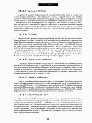 3.1.1.6.7 - GERÊNCIA DE PROCESSOS
A gerência de processos, aliada ao conceito de cadeia cliente-fbrnecedor, faz cair as barreiras entre
as áreas da empresa, elimina feudos e provoca integração. A empresa é um grande processo com a finalidade
(missão) de atender às necessidades dos clientes/usuários, peia produção de bensfeerviços, gerados a partir de
insumos recebidos de fornecedores e beneficiados e/ou manufaturados com recursos humanos ou tecnológicos.
O grande processo se divide em outros processos mais simples, até a tarefa individual. Os processos se interli-
gam, formando cadeias cliente-fornecedor. A partir do cliente externo, os processos se comunicam: o anterior
é o fornecedor; o seguinte, o cliente. Exemplificando, em uma obra, quem prepara a argamassa de granilite ü
o fornecedor de quem o molda (cliente) que, por sua vez, é fornecedor de quem executa a próxima etapa da
produção (polimento).
3.1.1.6.8 - DELEGAÇÃO
O melhor controle é aquele que resulta da responsabilidade atribuída a cada um. Só com os três atributos
divinos - onipresença, oiticiênciaeonipotência - seria possivel ao empresário desempenhar a mais importante
missão dentro da organização: relacionar-se diretamente com todos os clientes, em todas as situações. A so-
lução é delegar competência, Mas é necessário saber delegar: transferir poder e responsabilidade a pessoas
que tenham condições técnicas e emocionais para bem assumir o que lhes foi incumbido. É preciso contar
ainda com ágil sistema de telecomunicação, capaz de proporcionar respostas rápidas. Assim, é possivel vencer
receios, barreiras e preconceitos associados à divisão de poder e responsabilidade. Delegar significa colocar
o poder de decisão o mais próximo da ação, o que quase sempre £ feito baseado em procedimentos escritos,
O regulamento não pode ser embaraço à solução das situações imprevistas: o bom senso tem de prevalecer,
A presteza com que o cliente é atendido determina a aproximação ou rejeição á empresa,
3.1.1.6.9 - DISSEMINAÇÃO DE INFORMAÇÕES
A implantação da Qualidade Total tem como pré-requisito a transparência no fluxo de informações dentro
da cm presa. Todos devem entender qual é o negócio, a missão, os grandes propósitos e os planos empresariais. A
participação coletiva na definição dos objetivos é a melhor forma de assegurar o compromisso de todos com sua
execução. Serve também para promover maior conhecimento do papel que a atividade de cada um representa.
A comunicação com os clientes, efetivos ou potenciais, é imprescindível. É importante transmitir a eles a ideia
de missão da empresa, seus objetivos, produtos e serviços.
3.1.1.6.10 - GARANTIA DA QUALIDADE
A base da garantia da qualidade está no planejamento e na sistematização (formalização) de processos.
Essa formalização estrutura-se na documentação escrita, que será de fácil acesso, permitindo identificar o
caminho percorrido, 0 registro c o controle de todas as etapas avlativas ã garantia da qualidade proporcionam
maior confiabilidade ao produto. Em qualquer atividade produtiva, fazer certo da primeira vez é o desejável,
No setor de serviços, especialmente em consumo instantâneo, acertar de primeira é fundamental. A garantia
da qualidade desses serviços é assegurada pela utilização das técnicas de gerência de processos.
3.1.1.6.11 - NÃO-ACFJTAÇÃO DE ERROS
O padrão de desempenho desejável na empresa precisa ser o de zero defeito. Esse principio necessita ser
incorporado á maneira de pensar de empregados c dirigentes, na busca da perfeição em suas atividades, Todos
na organização devem ter clara noção do que é estabelecido conto o certo, Essa noção nascerá de um acordo
entre empresa c clientes, com a consequente formalização dos processos correspondentes dentro do principio
de garantia da qualidade. Desvios podem c devem ser medidos pana localizar a causa principal do problema e
planejar ações corretivas. O custo de prevenir erros é sempre menor tio que o de corrigi-los. (3 erro é tanto mais
oneroso quanto mais próximo do inicio tio processo eie ocorre. Por exemplo, um erro na concepção do projeto
pode prejudicar lodo o empreendimento.
 