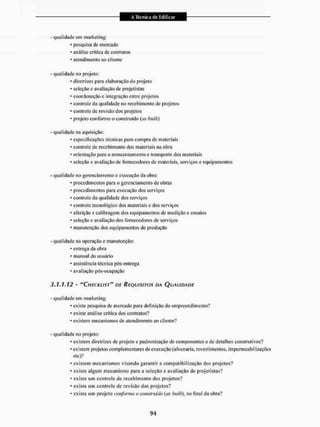 - qualidade cin marketing:
* pesquisa de mercado
* análise critica de contratos
* atendimento ao cliente
- qualidade no projeto:
• diretrizes para elaboração do projeto
• seleção c avaliação dc projetistas
* coordenação c integração entre projetos
* controle da qualidade no recebimento de projetos
' controle de revisão dos projetos
• projeto con forme o construído (as builf)
- qualidade na aquisição:
* especificações técnicas para compra de materiais
* controle de recebimento dos materiais na obra
* orientação para o armazenamento e transporte dos materiais
* seleção e avaliação de fornecedores de materiais, serviços e equipamentos
- qualidade no gerenciamento c execução da obra:
* procedimentos para o gerenciamento de obras
* procedimentos para execução dos serviços
* controle da qualidade dos serviços
* controle tecnológico dos materiais e dos serviços
* aferição e calibragem dos equipamentos de medição e ensaios
* seleção e avaliação dos fornecedores de serviços
• manutenção dos equipamentos de produção
- qualidade na operação e manutenção:
* entrega da obra
* manual do usuário
• assistência técnica pós-eutrega
• avaliação pós-ocupação
3.1.1.12 - "CHECKLIST" DE REQUISITOS DA QUALIDADE
- qualidade em marketing:
* existe pesquisa de mercado para definição do empreendimento?
* existe análise critica dos contratos?
* existem mecanismos de atendimento ao cliente?
- qualidade no projeto:
• existem diretrizes de projeto e padronização de componentes e de detalhes construtivos?
* existem projetos com pl ementares de execução (alvenaria, revestimentos, impermeabilizações
etc)?
* existem mecanismos visando garantira compatibilização dos projetos'?
• existe algum mecanismo para a seleção e avaliação de projetistas?
* existe um controle de recebimento dos projetos?
* existe um controle de revisão dos projetos?
* existe um projeto conforme o construído (os bui/l), no final da obra?
 
