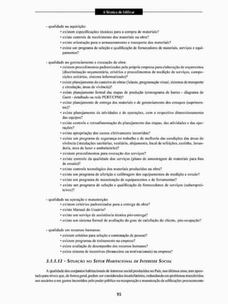 - qualidade na aquisição:
* existem especificações técnicas para a compra de materiais?
* existe controle de recebimento dos materiais tia obra?
* existe orientação para o armazenamento e transporte dos materiais?
* existe um programa de seleção e qualificação de fornecedores dc materiais, serviços e equi-
pamentos?
- qualidade no gerenciamento e execução da obra:
* existem procedimentos padronizados pela própria empresa para elaboração de orçamentos
(discriminação orçamentária, critérios e procedimentos de medição de serviços, compo-
sições unitárias, sistema informatizado)?
* existe planejamento do cantei rode obras (leiaute, programação visual, sistemas de transporte
e circulação, áreas dc vivência)?
• existe planejamento formal das etapas de produção (cronograma dc barras - diagrama de
Gantt - detalhado ou rede PERT/CPM)?
* existe planejamento de entrega dos materiais e de gerenciamento dos estoques (suprimen-
tos)?
* existe planejamento de atividades e de operações, com o respectivo dimensionamento
das equipes?
* existe controle e retroalimentação do planejamento das etapas, das atividades c das ope-
rações?
* existe apropriação dos custos efetivamente incorridos?
* existe um programa dc segurança no trabalho c de melhoria das condições das áreas de
vivência (instalações sanitárias, vestiário, alojamento, local de refeições, cozinha, lavan-
deria, área de lazer e ambulatório)?
* existem procedimentos para execução dos serviços?
* existe controle da qualidade dos serviços (plano dc amostragem dc materiais para fins
de ensaio)?
* existe controle tecnológico dos materiais produzidos na obra?
* existe um programa de aferição e calibragem dos equipamentos de medição e ensaio?
* existe um programa de manutenção dc equipamentos e de ferramentas?
* existe um programa de seleção e qualificação dc fornecedores dc serviços (subemprei-
teiros)?
- qualidade na operação e manutenção:
• existem eritérios padronizados para a entrega da obra?
* existe Manual do Usuário?
* existe um serviço dc assistiiteia técnica pós-entrega?
* existe um sistema formal de avaliação do grau de satisfação do cliente, pós-ocupação?
- qualidade em recursos humanos;
* existem critérios para seleção e contratação dc pessoal?
* existem programas de treinamento na empresa?
* existe avaliação de desempenho dos recursos humanos?
»existe sistema de incentivos (financeiros ou molivacionais) na empresa?
3.1.1.13 - SITUAÇÃO NO SETOR HABITACIONAL DE INTERESSE SOCIAL
A qualidade dos conjuntos habitacionais de interesse social prodtizidos no País, nos últimos anos, lem apon-
tado para níveis que, de fonna geral, podem ser considerados insatisfatórios, redundando em problemas transferidos
aos usuários eein gastos incorridos pelo poder público na recuperação e manutenção de edificações precocemente
 