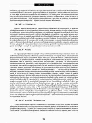deterioradas, cuja magnitude não é desprezível. Algum esforço tem si cio feito no Pais no sentido de estabelecer uma
documentação técnica e mecanismos que possam viabilizar um programa de Controle da Qualidade envolvendo
as várias etapas do processo de produção e do uso da habitação, lisse esforço porém tem-se mostrado insuficiente
tanto do ponto de vista técnico, em que lacunas importantes devem ser ainda preenchidas, quanto em relação às
ações políticas institucionais e legais, hoje praticamente inexistentes e que teriam de estabelecer os mecanismos
e procedimentos para tornar possível a implantação de um programa dessa natureza.
3.1.1.13.Î - PLANEI A MENTO
Quanto à elapa de planejamento dos empreendimentos habitacionais de interesse social, os problemas
principais encontram-se na má localização dos conjuntos, muitas vezes não inseridos na malha urbana e carentes
de equipamentos urbanos, comunitários e de serviços, e na implantação inadequada ás condiçttes do meio físico,
propiciando o surgimento de processos de erosão e/ou degradação do meio ambiente. Nesse sentido, aponta-se como
necessária, em termos da qualidade, a definição de uma Sistemática de Avaliação das Condições de Implantação
de assentamentos habitacionais, calcada em uma documentação técnica que formule critérios para implantação
de conjuntos habitacionais de interesse social, levando em consideração aspectos de localização e adequação a
variáveis físicas e socioeconómicas. Do ponto de vista físico, precisam ser enfatizados os aspectos geotécnicos e
de clima e, do ponto de vista socioeconómico, as condicionantes que interferem, direta ou indiretamente, com o
padrão de satisfação e aspiração da população com respeito ao ambiente construído.
3.1.1.13.2 - PROIETO
Na etapa do projeto habitacional, dispõe-se hoje no Pais de uma documentação técnica que mesmo não
contemplando todos os aspectos urbanísticos, de mfracstruluracdas edificações, fornece uma base mínima
para a elaboração dos projetos e seu controle. Para as obras que se utilizam dc materiais e sistemas construtivos
convencionais, as referências técnicas existentes são em parte as Normas Brasileiras de Projeto, cobrindo,
basicamente, obras dc urbanização e infra-estrutura, c as edificações c suas partes. Um outro conjunto dc
documentos normativos, que subsidia a etapa de projeto de edificações habitacionais construídas pelo sistema
convencional, está contido em um projeto desenvolvido pelo instituto de Pesquisas Tecnológicas de São Paulo
(IPT). Esse conjunto engloba seis procedimentos de apresentação de projetos (diretrizes gerais: fundações;
estrutura: arquitetura; instalações hidráulicas e instalações elétricas) e 17 especificações dc elementos da
edificação (fundações; estrutura de concreto armado moldado no local: parede dc tijolos maciços cerâmicos;
parede de blocos vazados dc concreto simples: parede dc blocos cerâmicos vazados; estrutura dc madeira
para telhados; cobertura de telhas dc fibrocimento; cobertura de telhas cerâmicas: pinturas externa e interna:
piso cerâmico; piso cimentado; revestimento dc argamassa; instalação predial de água fria: instai ação de água
pluvial; instalação predial dc esgoto sanitário: instalação elétrica e instalação dc combate a incêndio). Toda
essa documentação técnica dá sustentação â implantação de uma Sistemática de Avaliação de Projetos que
permite, primeiramente, explicitar de forma clara e inequívoca o que se quer dos projetos e, em segundo,
avaliar sua conformidade ás referências estabelecidas. Para as edificações habitacionais que sc utilizam dc
sistemas construtivos inovadores, existe no País um conjunto de referências técnicas, desenvolvido também
pelo IPT, qtie estabelece os níveis mínimos de desempenho a serem atendidos por novos sistemas construtivos
e os métodos para sua avaliação. Essa documentação técnica, já aplicada à prática, e revista, coloca-se hoje
como instrumento valioso no desenvolvimento de novas tecnologias dc produto na área habitacional e é a base
técnica para um Sistema de Homologação de novos componentes e sistemas construtivos a serem introduzidos
na construção de moradias,
3.1.1.13.3 • MATERIAIS E COMPONENTES
A etapa de fabricação dc materiais e componentes e o recebimento na obra desses produtos são também
subsidiados por uma série dc especificações técnicas e cie métodos dc ensaio, a maioria contida ita normalização
brasileira sobre o assunto. O sistema ideal para assegurar a qualidade de materiais e componentes seria o da
Certificação de Conformidade desses produtos. Sua implementação, nacionalmente, e a curto prazo, mostra-se
 