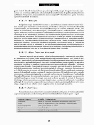 porem inviável, deixando aberta uma lacuna que pode ser preenchida, via ação dos agentes financeiros e pro-
motores e os construtores e fabricantes, pela implantação de uma Sistemática de Qualificação e Recebimento
de Materiais e Componentes. Essa sistemática foi desenvolvida pelo iPTe disctitida com os agentes financeiros
e promotores do listado de São Paulo.
3.1-1.13.4 - EXECUÇÃO
A etapa de execução das obras habitacionais, rio que se refere aos sistemas construtivos convencio-
nais, encontra apoio documental nas normas técnicas, envolvendo as edificações, os serviços de urbanização
e de i st Tra estrutura, nos Procedimentos de Execução e fiscalização de Elementos, elaborados pelo IPT, e no
Manual de Fiscalização de Obras, elaborado pela Associação Brasileira de Cohabs e destinado a orientar os
agentes promotores na medição de serviços, controle administrativo e legal e no acompanhamento técnico
da execução, K uma documentação que fornece base para implementar, a partir da revisão c da otimização
dos mecanismos já existentes, uma Sistemática de Fiscalização de Obras que permita, em primeiro lugar,
explicaras técnicas de bem construir orientando os serviços a serem executados, e, em segundo, avaliar se
os serviços e as várias partes da obra estão conforme com o especificado. Quando da utilização de sistemas
construtivos inovadores, eles deverão ser objeto de programas específicos de Controle da Qualidade na
fase de execução, cabendo ao proponente da inovação tecnológica apresentar as técnicas de produção e
controle interno que pretende implementar, ficando a cargo dos agentes financeiros e promotores deliniro
controle de recebimento, tanto dos serviços quanto das parles a serem executadas.
3.1.1.13.5 - Uso - OPERAÇÃO E MANUTENÇÃO
Finalmente, a etapa de uso do conjunto habitacional e de suas unidades, embora a mais longa delas,
é a mais carente tecnicamente. Quase nenhuma documentação técnica é disponível sobre normas de uso,
operação e manutenção do conjunto e suas edificações. Especialmente quando se trata de sistemas constru-
tivos inovadores, a situação é ainda mais grave, pois, embora impliquem usos e atividades de operação e
manutenção específicos, os moradores e mesmo os agentes promotores não estão informados e orientados
sobre tais especificidades. Essa situação deixa aberto espaço para que a ação do usuário, desorientada, e a
omissão do agente promotor introduzam fatores de degradação da edificação e seu entorno, fazendo com que
o nível de desempenho do conjunto caia abaixo dos mínimos desejados. Mesmo considerando que as ações
de controle da qualidade adotadas nas etapas de planejamento, projeto, fabricação de materiais e execução
minimizem os problemas patológicos, faz-se necessário implementar uma Sistemática para Fiscalização da
Operação e Manutenção dos conjuntos habitacionais c suas partes, de forma a assegumr seu desempenho
satisfatório ao longo do tempo, Na situação atual, pode-se afirmar que, alem da carência dc documentos
técnicos que orientem a operação e manutenção das partes de um assentamento habitacional, c necessária a
elaboração de procedimentos adequados dc recuperação dos conjuntos, pois a degradação cm certos locais
chcga a atingir níveis não cobertos por um programa normal de manutenção preventiva.
3.1.1.14 ' PERSPECTIVAS
As propostas apontadas anteriormente visando a implantação dc um Programa de Controle da Qualidade
do processo de produção e uso da moradia podem ser resumidas da forma indicada no quadro a seguir:
ETAPA DO PROCESSO SISTEMÁTICA A IMPLEMENTAR
Planejamento avaliação (las condições df implementação de assentamentos habitacionais
Projeto avaliação dos projetos e homologação de componentes e sistemas inovadores
Materiais e Componentes qualificação e recebimento dos materiais
Execução fiscalização dai obras
Uso fiscalização da operação e manutenção
 