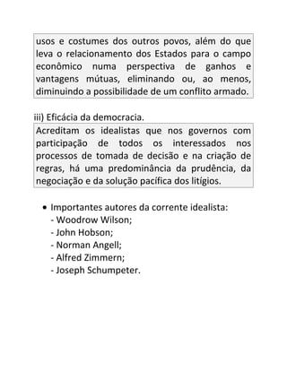 usos e costumes dos outros povos, além do que
leva o relacionamento dos Estados para o campo
econômico numa perspectiva de ganhos e
vantagens mútuas, eliminando ou, ao menos,
diminuindo a possibilidade de um conflito armado.

iii) Eficácia da democracia.
 Acreditam os idealistas que nos governos com
 participação de todos os interessados nos
 processos de tomada de decisão e na criação de
 regras, há uma predominância da prudência, da
 negociação e da solução pacífica dos litígios.

 • Importantes autores da corrente idealista:
   - Woodrow Wilson;
   - John Hobson;
   - Norman Angell;
   - Alfred Zimmern;
   - Joseph Schumpeter.
 