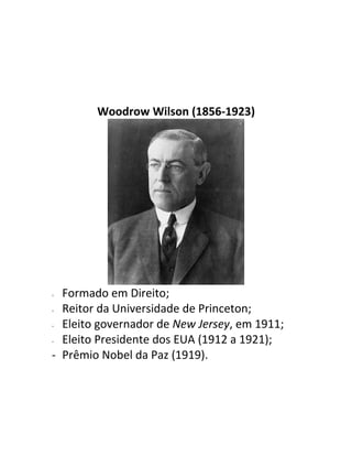 Woodrow Wilson (1856-1923)




- Formado em Direito;
- Reitor da Universidade de Princeton;

- Eleito governador de New Jersey, em 1911;

- Eleito Presidente dos EUA (1912 a 1921);

- Prêmio Nobel da Paz (1919).
 