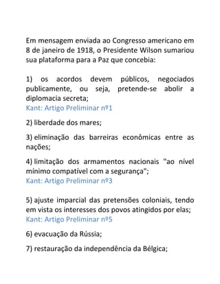 Em mensagem enviada ao Congresso americano em
8 de janeiro de 1918, o Presidente Wilson sumariou
sua plataforma para a Paz que concebia:

1) os acordos devem públicos, negociados
publicamente, ou seja, pretende-se abolir a
diplomacia secreta;
Kant: Artigo Preliminar nº1
2) liberdade dos mares;
3) eliminação das barreiras econômicas entre as
nações;
4) limitação dos armamentos nacionais "ao nível
mínimo compatível com a segurança";
Kant: Artigo Preliminar nº3

5) ajuste imparcial das pretensões coloniais, tendo
em vista os interesses dos povos atingidos por elas;
Kant: Artigo Preliminar nº5
6) evacuação da Rússia;
7) restauração da independência da Bélgica;
 