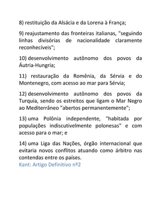 8) restituição da Alsácia e da Lorena à França;
9) reajustamento das fronteiras italianas, "seguindo
linhas divisórias de nacionalidade claramente
reconhecíveis";
10) desenvolvimento autônomo dos povos da
Áutria-Hungria;
11) restauração da Romênia, da Sérvia e do
Montenegro, com acesso ao mar para Sérvia;
12) desenvolvimento autônomo dos povos da
Turquia, sendo os estreitos que ligam o Mar Negro
ao Mediterrâneo "abertos permanentemente";
13) uma Polônia independente, "habitada por
populações indiscutivelmente polonesas" e com
acesso para o mar; e
14) uma Liga das Nações, órgão internacional que
evitaria novos conflitos atuando como árbitro nas
contendas entre os países.
Kant: Artigo Definitivo nº2
 