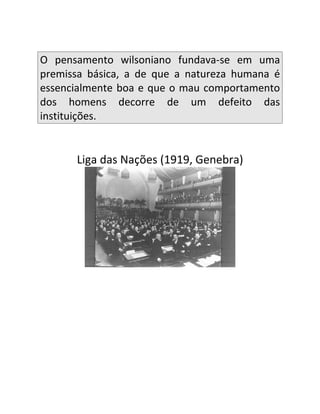 O pensamento wilsoniano fundava-se em uma
premissa básica, a de que a natureza humana é
essencialmente boa e que o mau comportamento
dos homens decorre de um defeito das
instituições.


      Liga das Nações (1919, Genebra)
 