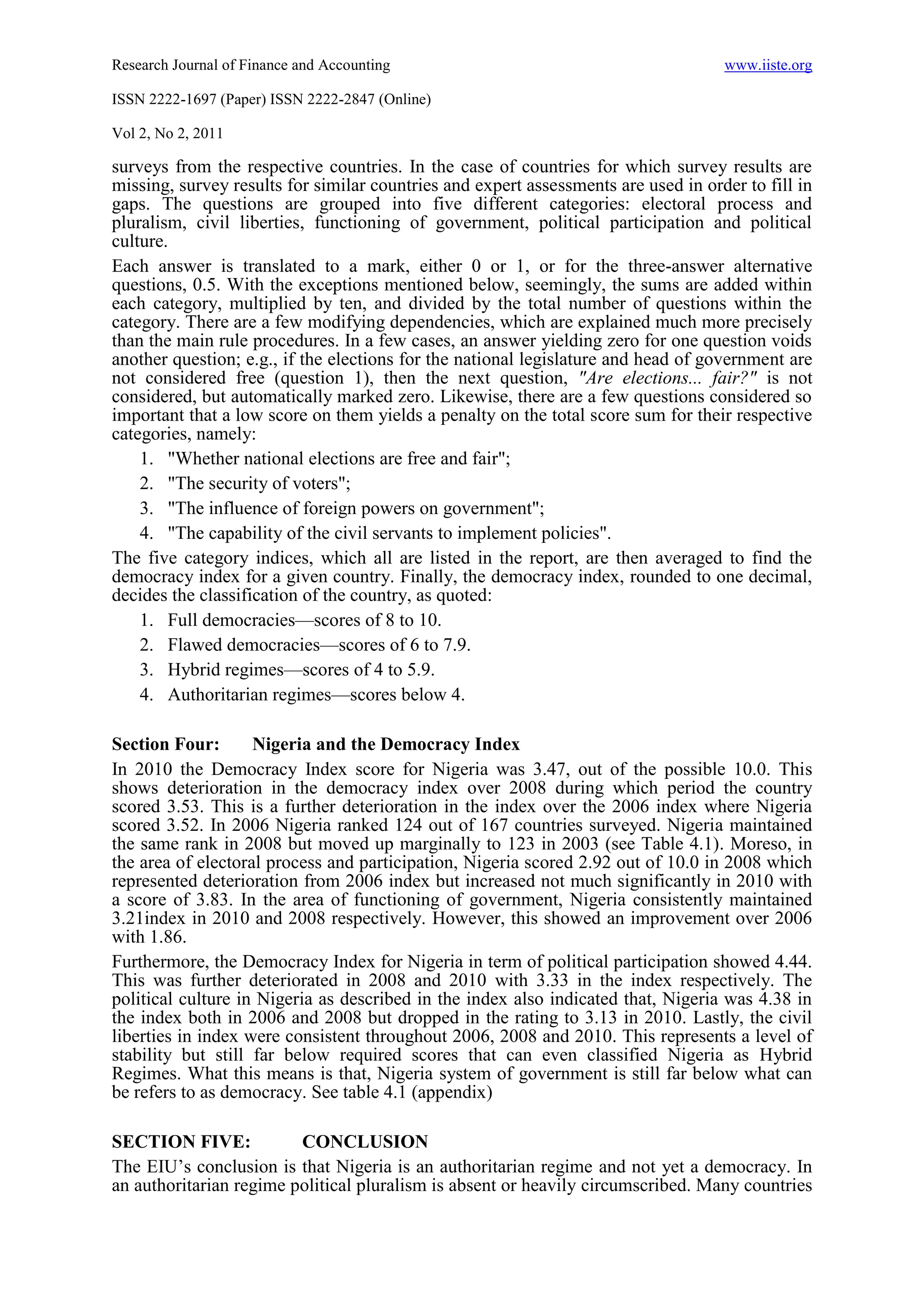 Research Journal of Finance and Accounting                                          www.iiste.org

ISSN 2222-1697 (Paper) ISSN 2222-2847 (Online)

Vol 2, No 2, 2011

surveys from the respective countries. In the case of countries for which survey results are
missing, survey results for similar countries and expert assessments are used in order to fill in
gaps. The questions are grouped into five different categories: electoral process and
pluralism, civil liberties, functioning of government, political participation and political
culture.
Each answer is translated to a mark, either 0 or 1, or for the three-answer alternative
questions, 0.5. With the exceptions mentioned below, seemingly, the sums are added within
each category, multiplied by ten, and divided by the total number of questions within the
category. There are a few modifying dependencies, which are explained much more precisely
than the main rule procedures. In a few cases, an answer yielding zero for one question voids
another question; e.g., if the elections for the national legislature and head of government are
not considered free (question 1), then the next question, "Are elections... fair?" is not
considered, but automatically marked zero. Likewise, there are a few questions considered so
important that a low score on them yields a penalty on the total score sum for their respective
categories, namely:
    1. "Whether national elections are free and fair";
    2. "The security of voters";
    3. "The influence of foreign powers on government";
    4. "The capability of the civil servants to implement policies".
The five category indices, which all are listed in the report, are then averaged to find the
democracy index for a given country. Finally, the democracy index, rounded to one decimal,
decides the classification of the country, as quoted:
    1. Full democracies—scores of 8 to 10.
    2. Flawed democracies—scores of 6 to 7.9.
    3. Hybrid regimes—scores of 4 to 5.9.
    4. Authoritarian regimes—scores below 4.

Section Four:       Nigeria and the Democracy Index
In 2010 the Democracy Index score for Nigeria was 3.47, out of the possible 10.0. This
shows deterioration in the democracy index over 2008 during which period the country
scored 3.53. This is a further deterioration in the index over the 2006 index where Nigeria
scored 3.52. In 2006 Nigeria ranked 124 out of 167 countries surveyed. Nigeria maintained
the same rank in 2008 but moved up marginally to 123 in 2003 (see Table 4.1). Moreso, in
the area of electoral process and participation, Nigeria scored 2.92 out of 10.0 in 2008 which
represented deterioration from 2006 index but increased not much significantly in 2010 with
a score of 3.83. In the area of functioning of government, Nigeria consistently maintained
3.21index in 2010 and 2008 respectively. However, this showed an improvement over 2006
with 1.86.
Furthermore, the Democracy Index for Nigeria in term of political participation showed 4.44.
This was further deteriorated in 2008 and 2010 with 3.33 in the index respectively. The
political culture in Nigeria as described in the index also indicated that, Nigeria was 4.38 in
the index both in 2006 and 2008 but dropped in the rating to 3.13 in 2010. Lastly, the civil
liberties in index were consistent throughout 2006, 2008 and 2010. This represents a level of
stability but still far below required scores that can even classified Nigeria as Hybrid
Regimes. What this means is that, Nigeria system of government is still far below what can
be refers to as democracy. See table 4.1 (appendix)

SECTION FIVE:            CONCLUSION
The EIU’s conclusion is that Nigeria is an authoritarian regime and not yet a democracy. In
an authoritarian regime political pluralism is absent or heavily circumscribed. Many countries
 