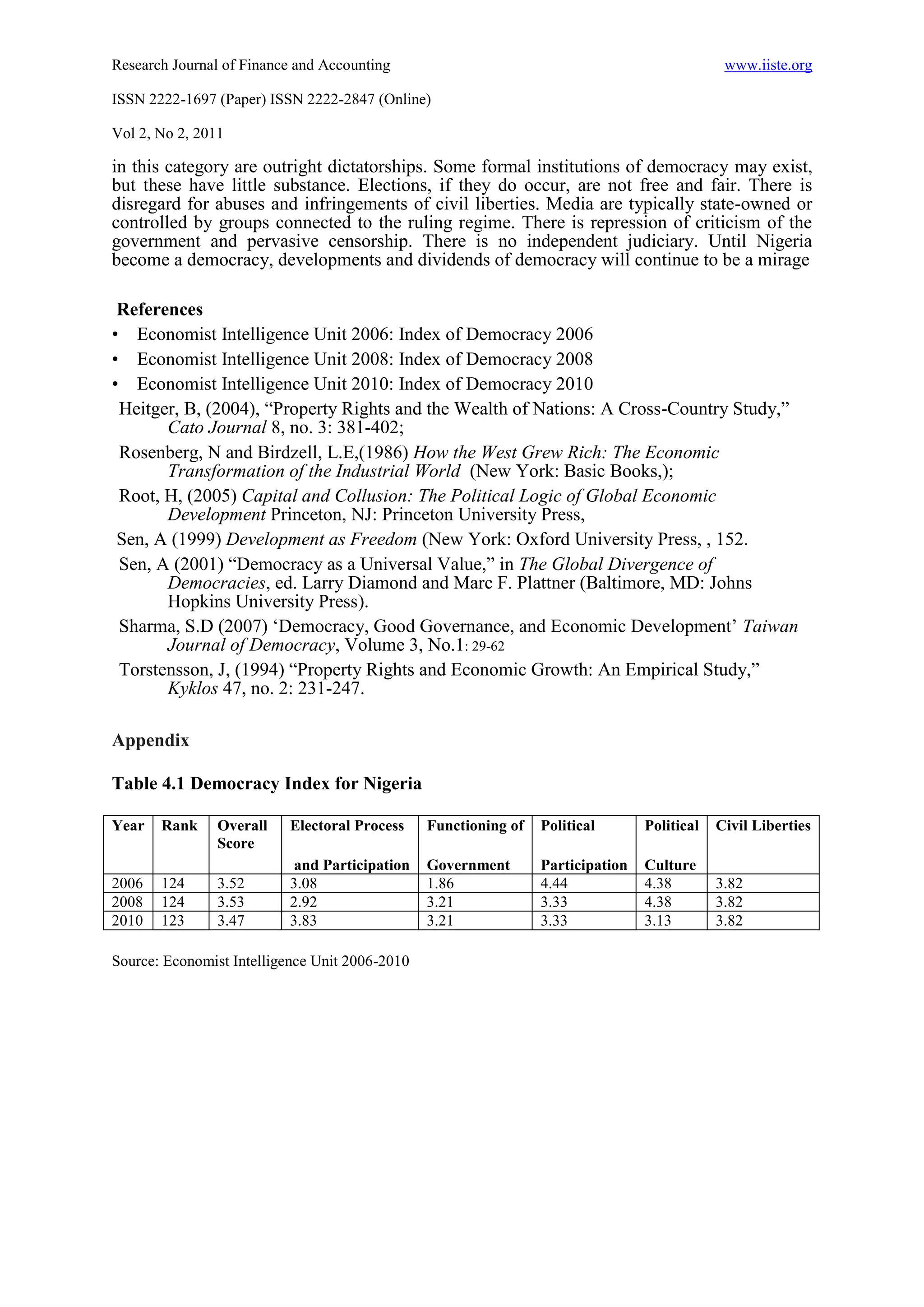 Research Journal of Finance and Accounting                                                    www.iiste.org

ISSN 2222-1697 (Paper) ISSN 2222-2847 (Online)

Vol 2, No 2, 2011

in this category are outright dictatorships. Some formal institutions of democracy may exist,
but these have little substance. Elections, if they do occur, are not free and fair. There is
disregard for abuses and infringements of civil liberties. Media are typically state-owned or
controlled by groups connected to the ruling regime. There is repression of criticism of the
government and pervasive censorship. There is no independent judiciary. Until Nigeria
become a democracy, developments and dividends of democracy will continue to be a mirage

 References
• Economist Intelligence Unit 2006: Index of Democracy 2006
• Economist Intelligence Unit 2008: Index of Democracy 2008
• Economist Intelligence Unit 2010: Index of Democracy 2010
 Heitger, B, (2004), “Property Rights and the Wealth of Nations: A Cross-Country Study,”
       Cato Journal 8, no. 3: 381-402;
 Rosenberg, N and Birdzell, L.E,(1986) How the West Grew Rich: The Economic
       Transformation of the Industrial World (New York: Basic Books,);
 Root, H, (2005) Capital and Collusion: The Political Logic of Global Economic
       Development Princeton, NJ: Princeton University Press,
 Sen, A (1999) Development as Freedom (New York: Oxford University Press, , 152.
 Sen, A (2001) “Democracy as a Universal Value,” in The Global Divergence of
       Democracies, ed. Larry Diamond and Marc F. Plattner (Baltimore, MD: Johns
       Hopkins University Press).
 Sharma, S.D (2007) ‘Democracy, Good Governance, and Economic Development’ Taiwan
       Journal of Democracy, Volume 3, No.1: 29-62
 Torstensson, J, (1994) “Property Rights and Economic Growth: An Empirical Study,”
       Kyklos 47, no. 2: 231-247.

Appendix

Table 4.1 Democracy Index for Nigeria

Year   Rank     Overall   Electoral Process     Functioning of   Political       Political   Civil Liberties
                Score
                           and Participation    Government       Participation   Culture
2006   124      3.52      3.08                  1.86             4.44            4.38        3.82
2008   124      3.53      2.92                  3.21             3.33            4.38        3.82
2010   123      3.47      3.83                  3.21             3.33            3.13        3.82

Source: Economist Intelligence Unit 2006-2010
 