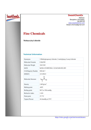 SwastiChemEx
Address:
Bangalore, Karnataka,
Zip:560100
www.swastichemex.com
Swasti.chemex@gmail.com
https://sites.google.com/site/swastichemex
/products
Fine Chemicals
Methacryloyl chloride
Technical Information
Synonyms 2-Methylpropenoyl chloride; 2-methylprop-2-enoyl chloride
Molecular Formula C4H5ClO
Molecular Weight 104.5349
InChI InChI=1/C4H5ClO/c1-3(2)4(5)6/h1H2,2H3
CAS Registry Number 920-46-7
EINECS 213-058-9
Molecular Structure
Density 1.067g/cm3
Melting point -60℃
Boiling point 96°C at 760 mmHg
Refractive index 1.424
Flash point 27.7°C
Vapour Pressur 44.4mmHg at 25°C
 