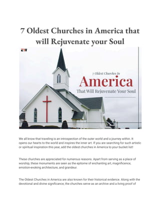 7 Oldest Churches in America that
will Rejuvenate your Soul
We all know that traveling is an introspection of the outer world and a journey within. It
opens our hearts to the world and inspires the inner art. If you are searching for such artistic
or spiritual inspiration this year, add the oldest churches in America to your bucket list!
These churches are appreciated for numerous reasons. Apart from serving as a place of
worship, these monuments are seen as the epitome of enchanting art, magnificence,
emotion-evoking architecture, and grandeur.
The Oldest Churches in America are also known for their historical evidence. Along with the
devotional and divine significance, the churches serve as an archive and a living proof of
 