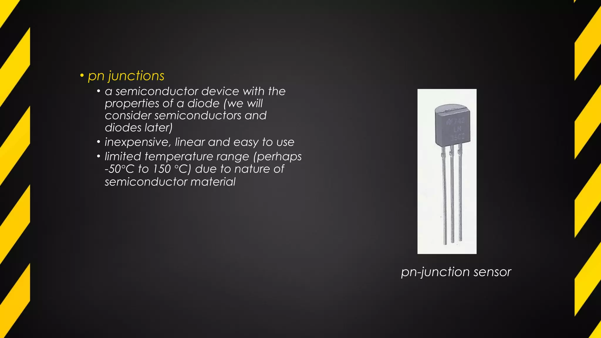 • pn junctions
• a semiconductor device with the
properties of a diode (we will
consider semiconductors and
diodes later)
• inexpensive, linear and easy to use
• limited temperature range (perhaps
-50°C to 150 °C) due to nature of
semiconductor material
pn-junction sensor
 