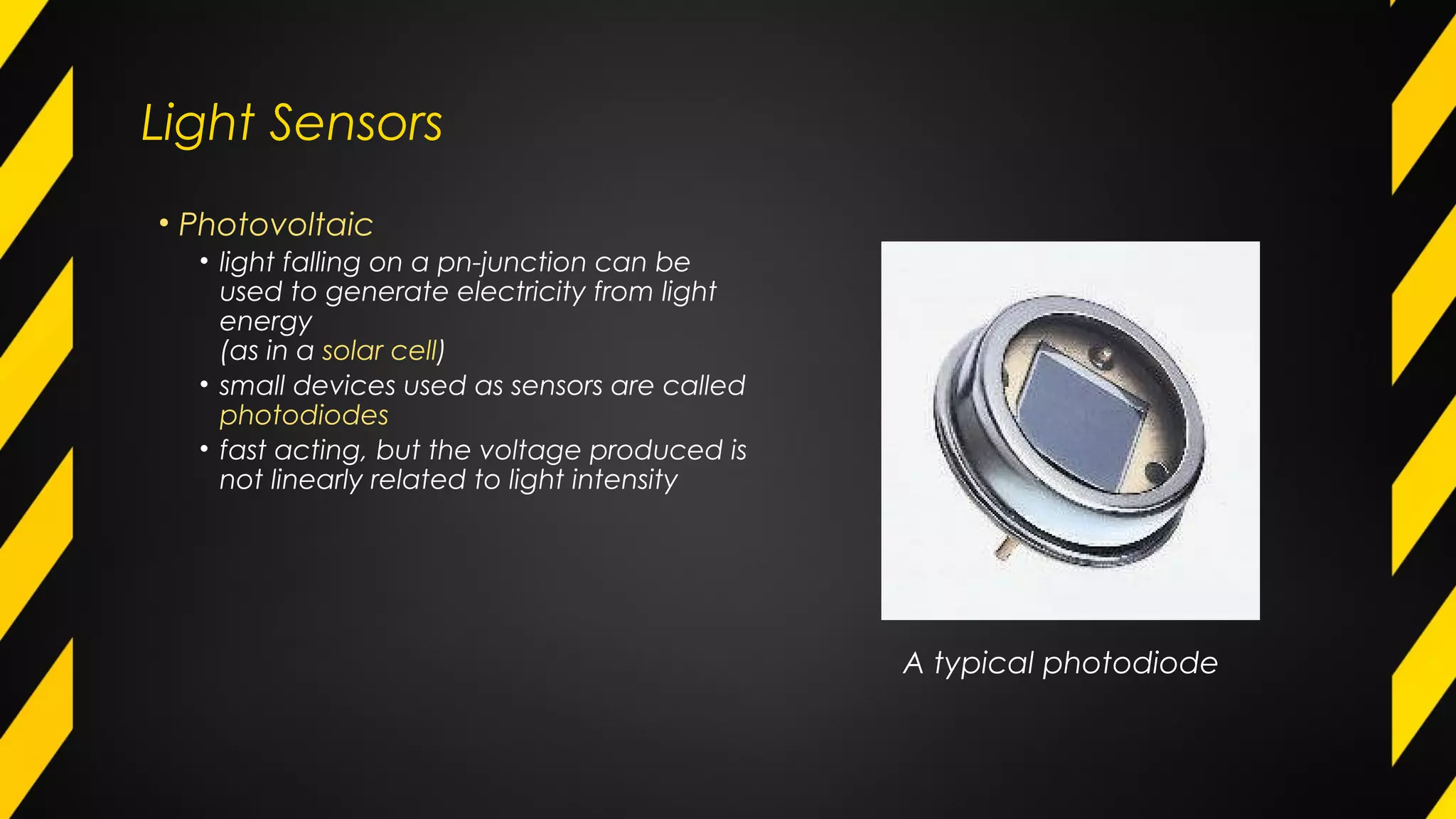 Light Sensors
• Photovoltaic
• light falling on a pn-junction can be
used to generate electricity from light
energy
(as in a solar cell)
• small devices used as sensors are called
photodiodes
• fast acting, but the voltage produced is
not linearly related to light intensity
A typical photodiode
 