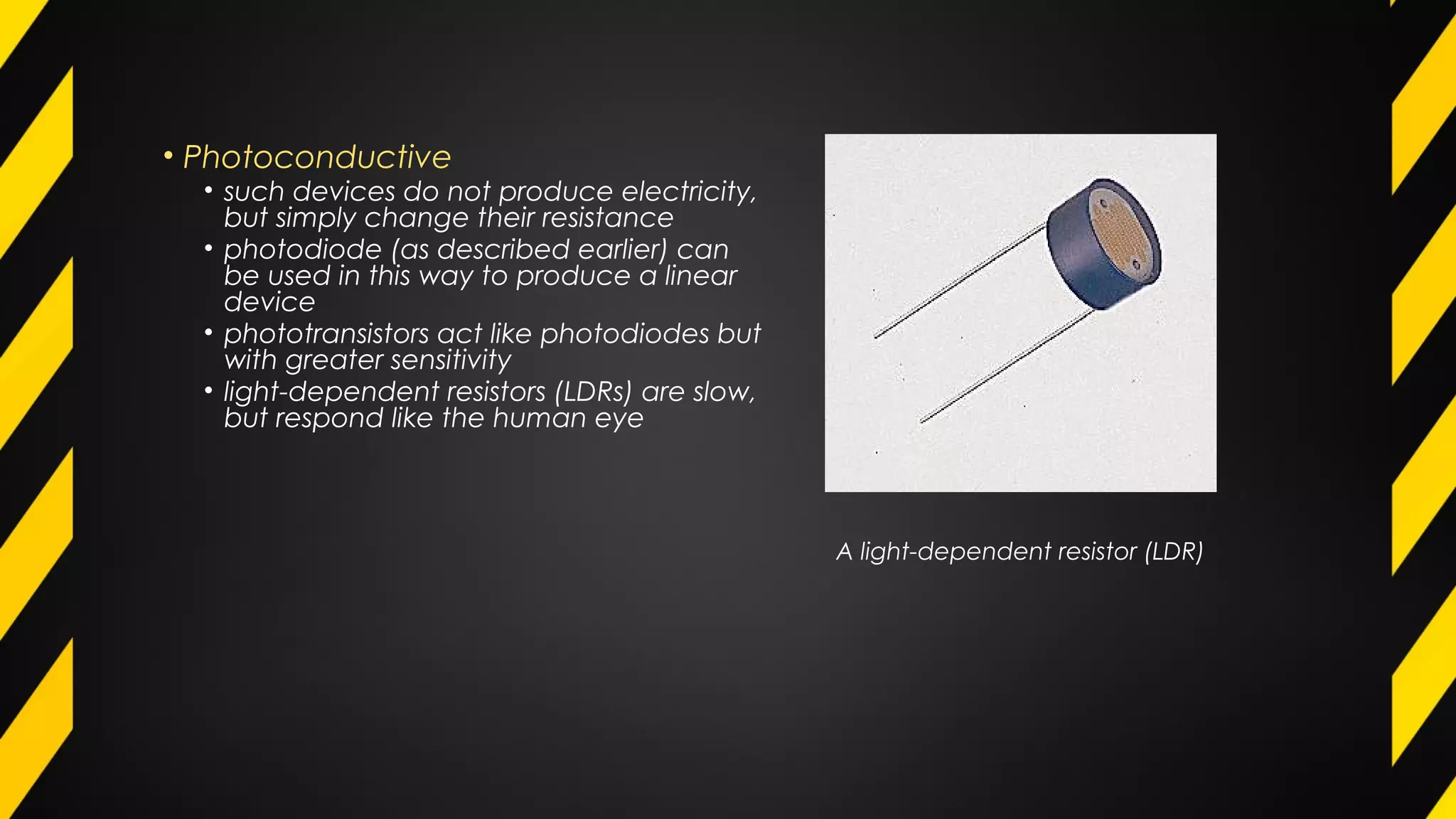 • Photoconductive
• such devices do not produce electricity,
but simply change their resistance
• photodiode (as described earlier) can
be used in this way to produce a linear
device
• phototransistors act like photodiodes but
with greater sensitivity
• light-dependent resistors (LDRs) are slow,
but respond like the human eye
A light-dependent resistor (LDR)
 