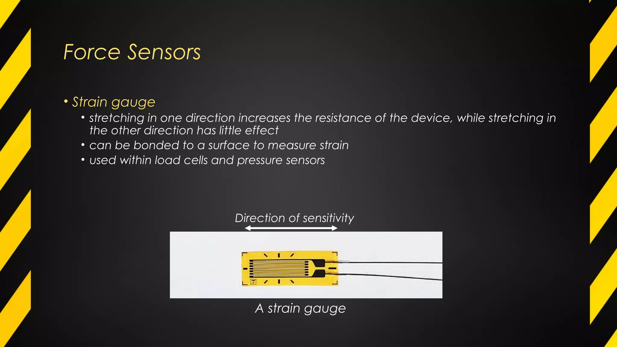 Force Sensors
• Strain gauge
• stretching in one direction increases the resistance of the device, while stretching in
the other direction has little effect
• can be bonded to a surface to measure strain
• used within load cells and pressure sensors
A strain gauge
Direction of sensitivity
 