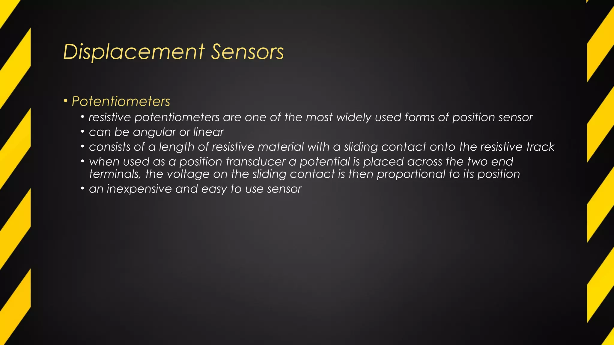 Displacement Sensors
• Potentiometers
• resistive potentiometers are one of the most widely used forms of position sensor
• can be angular or linear
• consists of a length of resistive material with a sliding contact onto the resistive track
• when used as a position transducer a potential is placed across the two end
terminals, the voltage on the sliding contact is then proportional to its position
• an inexpensive and easy to use sensor
 