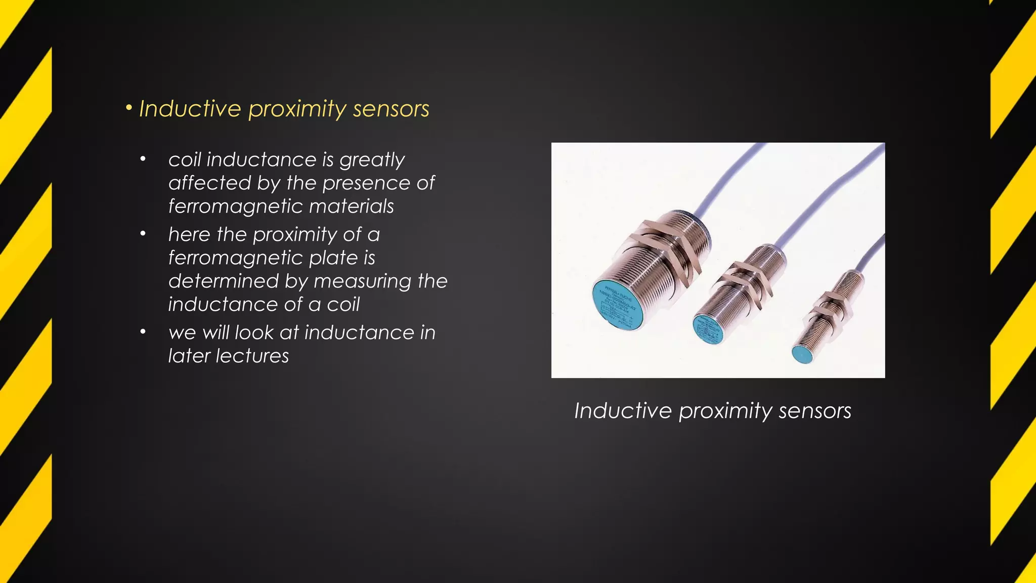• Inductive proximity sensors
Inductive proximity sensors
• coil inductance is greatly
affected by the presence of
ferromagnetic materials
• here the proximity of a
ferromagnetic plate is
determined by measuring the
inductance of a coil
• we will look at inductance in
later lectures
 