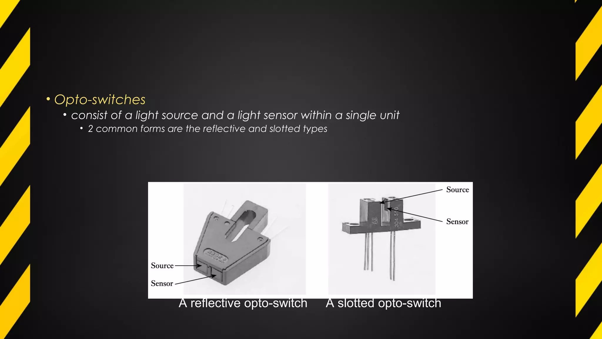 • Opto-switches
• consist of a light source and a light sensor within a single unit
• 2 common forms are the reflective and slotted types
A reflective opto-switch A slotted opto-switch
 