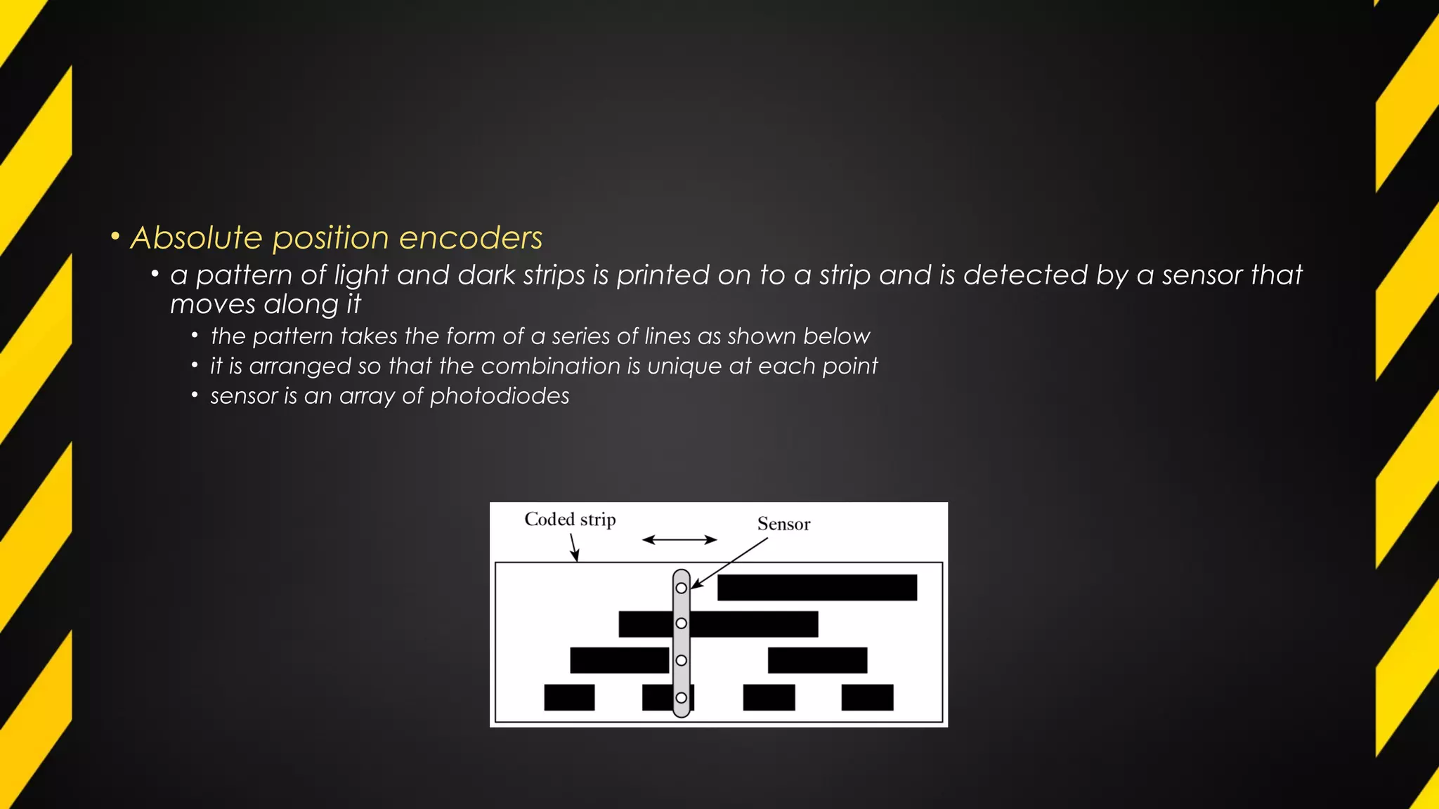 • Absolute position encoders
• a pattern of light and dark strips is printed on to a strip and is detected by a sensor that
moves along it
• the pattern takes the form of a series of lines as shown below
• it is arranged so that the combination is unique at each point
• sensor is an array of photodiodes
 