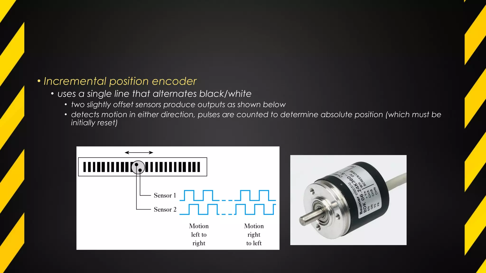 • Incremental position encoder
• uses a single line that alternates black/white
• two slightly offset sensors produce outputs as shown below
• detects motion in either direction, pulses are counted to determine absolute position (which must be
initially reset)
 