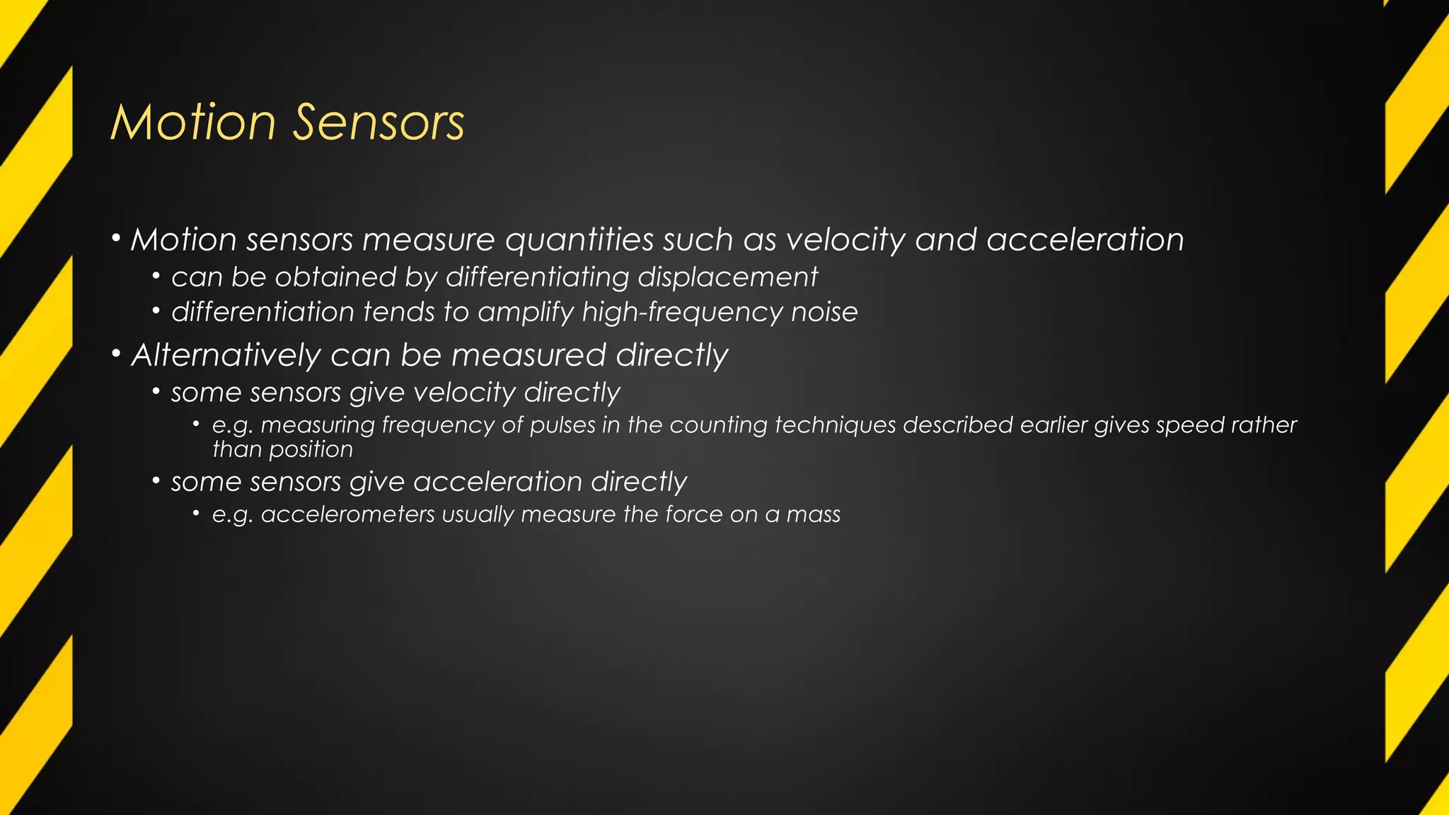Motion Sensors
• Motion sensors measure quantities such as velocity and acceleration
• can be obtained by differentiating displacement
• differentiation tends to amplify high-frequency noise
• Alternatively can be measured directly
• some sensors give velocity directly
• e.g. measuring frequency of pulses in the counting techniques described earlier gives speed rather
than position
• some sensors give acceleration directly
• e.g. accelerometers usually measure the force on a mass
 