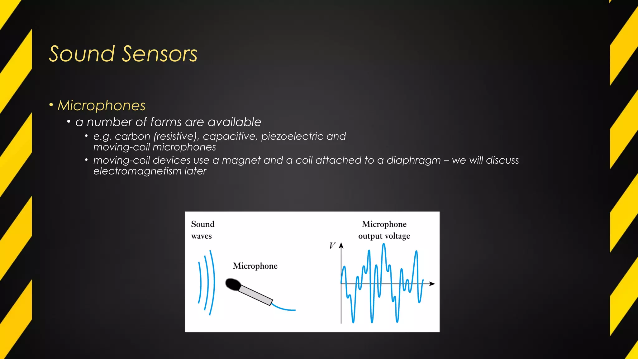 Sound Sensors
• Microphones
• a number of forms are available
• e.g. carbon (resistive), capacitive, piezoelectric and
moving-coil microphones
• moving-coil devices use a magnet and a coil attached to a diaphragm – we will discuss
electromagnetism later
 