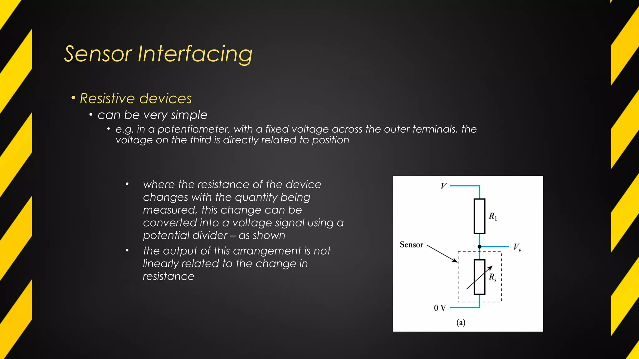 Sensor Interfacing
• Resistive devices
• can be very simple
• e.g. in a potentiometer, with a fixed voltage across the outer terminals, the
voltage on the third is directly related to position
• where the resistance of the device
changes with the quantity being
measured, this change can be
converted into a voltage signal using a
potential divider – as shown
• the output of this arrangement is not
linearly related to the change in
resistance
 
