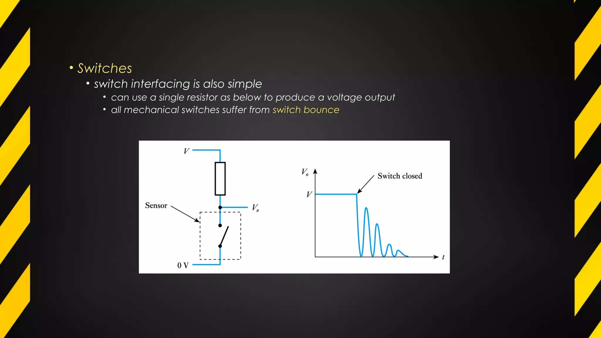 • Switches
• switch interfacing is also simple
• can use a single resistor as below to produce a voltage output
• all mechanical switches suffer from switch bounce
 