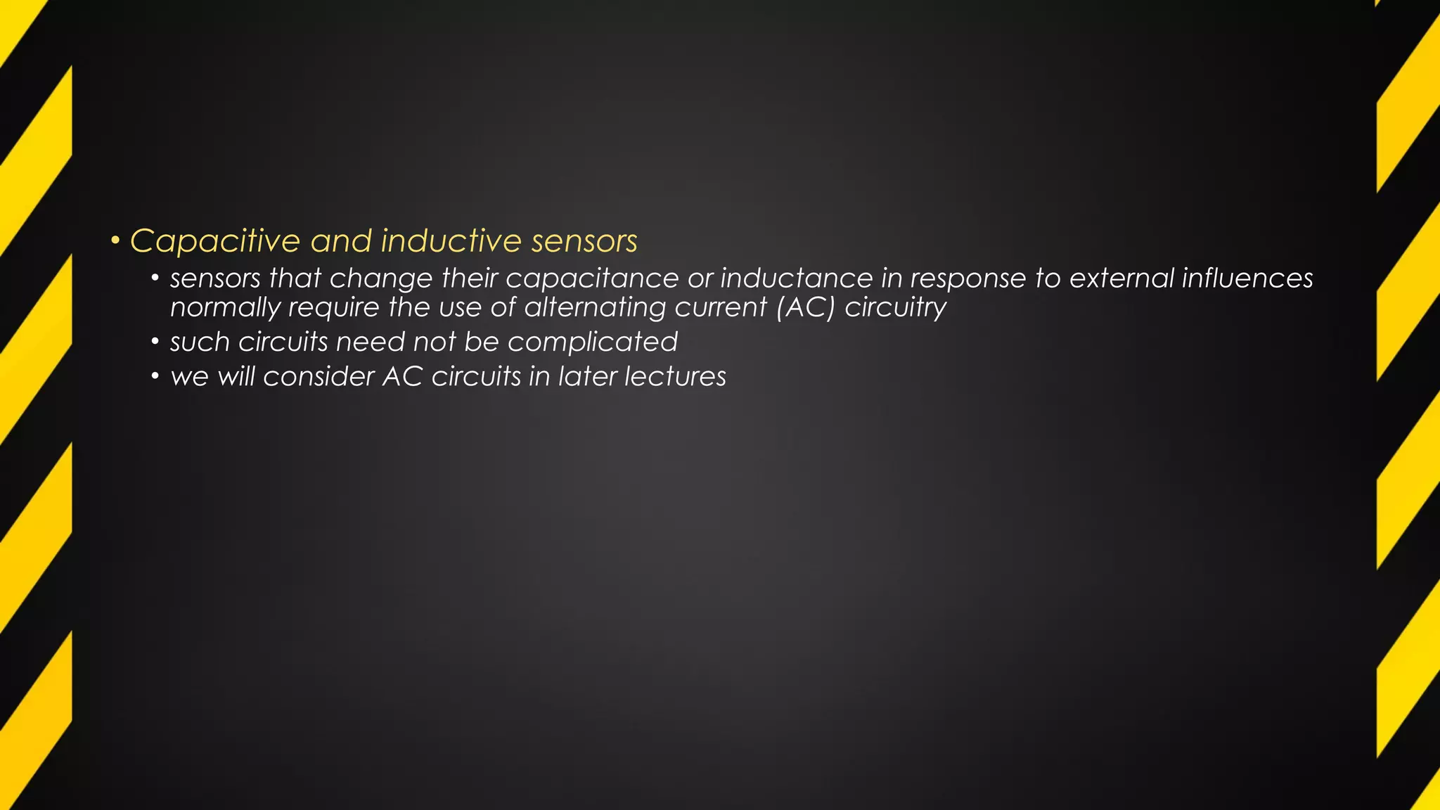 • Capacitive and inductive sensors
• sensors that change their capacitance or inductance in response to external influences
normally require the use of alternating current (AC) circuitry
• such circuits need not be complicated
• we will consider AC circuits in later lectures
 