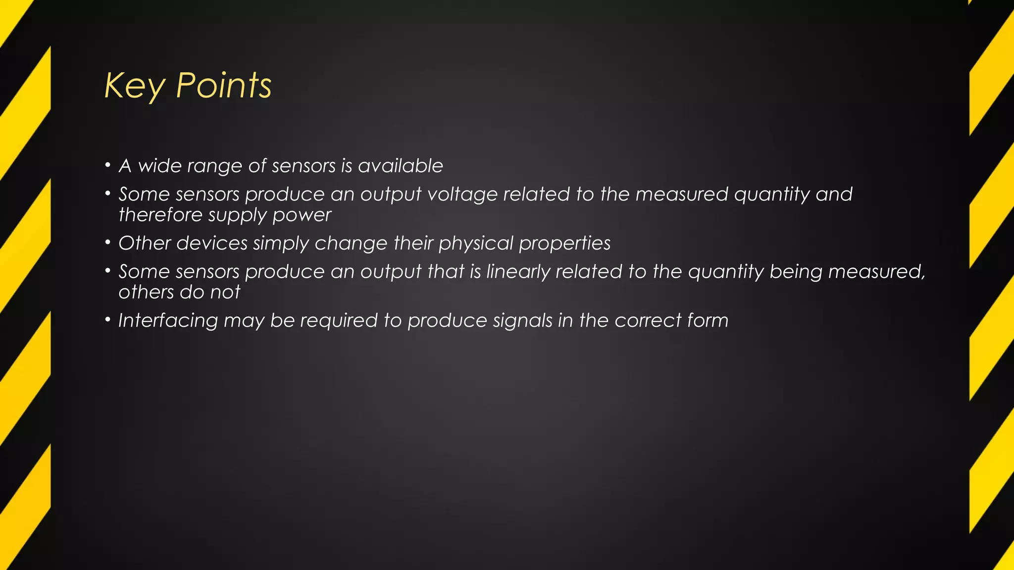 Key Points
• A wide range of sensors is available
• Some sensors produce an output voltage related to the measured quantity and
therefore supply power
• Other devices simply change their physical properties
• Some sensors produce an output that is linearly related to the quantity being measured,
others do not
• Interfacing may be required to produce signals in the correct form
 