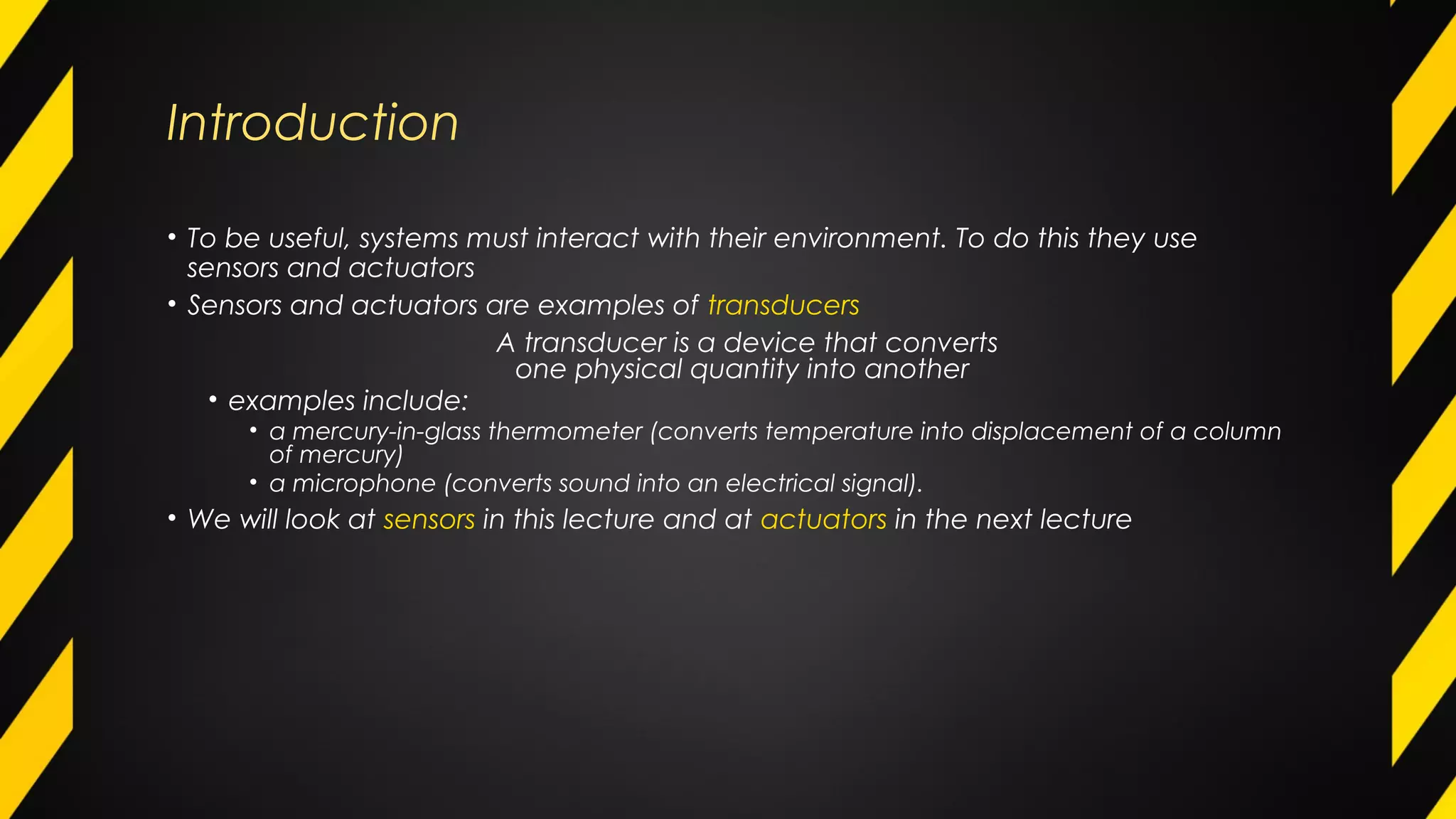 Introduction
• To be useful, systems must interact with their environment. To do this they use
sensors and actuators
• Sensors and actuators are examples of transducers
A transducer is a device that converts
one physical quantity into another
• examples include:
• a mercury-in-glass thermometer (converts temperature into displacement of a column
of mercury)
• a microphone (converts sound into an electrical signal).
• We will look at sensors in this lecture and at actuators in the next lecture
 