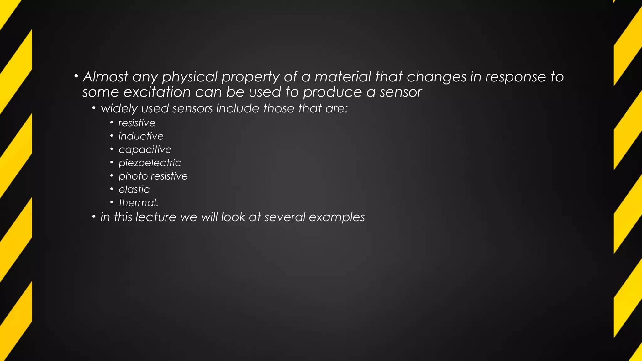 • Almost any physical property of a material that changes in response to
some excitation can be used to produce a sensor
• widely used sensors include those that are:
• resistive
• inductive
• capacitive
• piezoelectric
• photo resistive
• elastic
• thermal.
• in this lecture we will look at several examples
 
