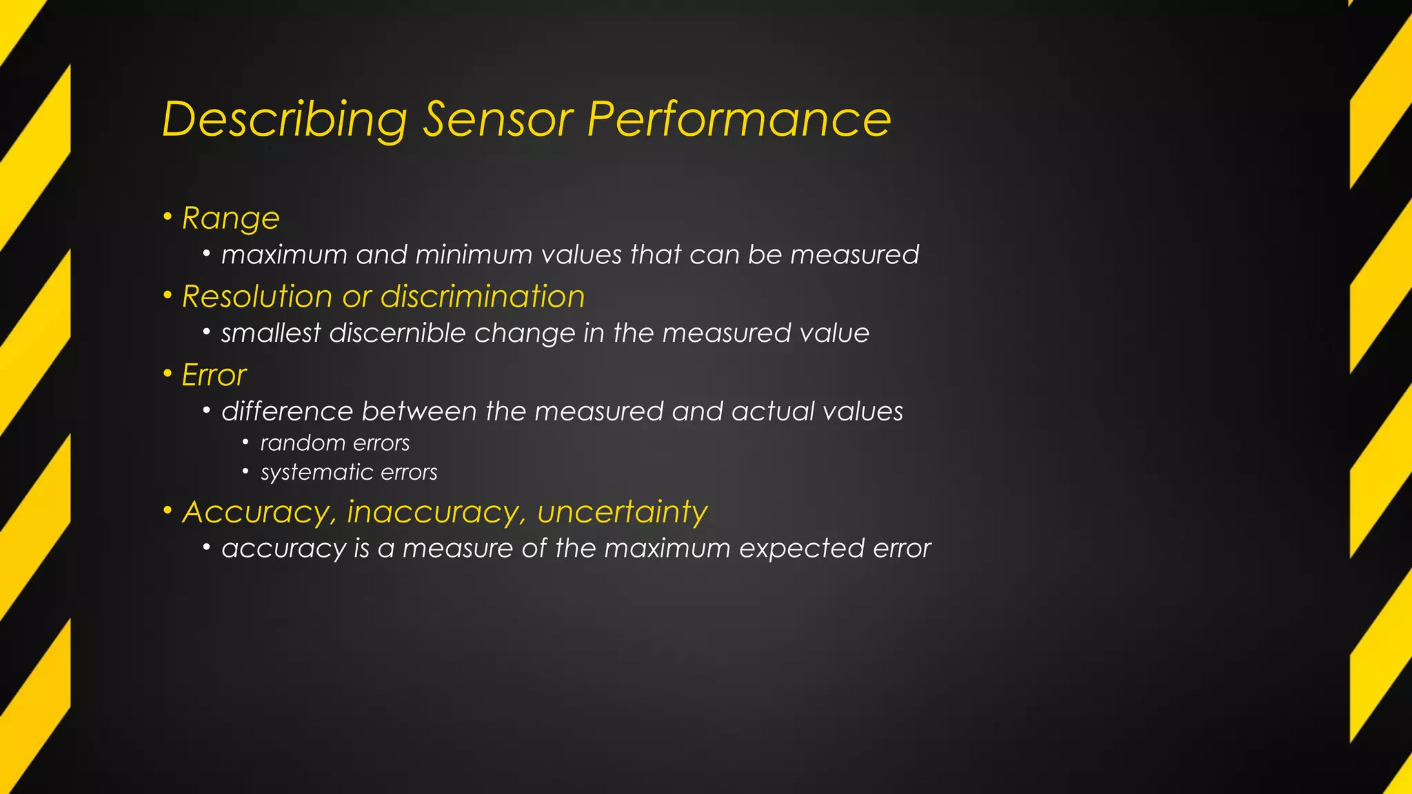 Describing Sensor Performance
• Range
• maximum and minimum values that can be measured
• Resolution or discrimination
• smallest discernible change in the measured value
• Error
• difference between the measured and actual values
• random errors
• systematic errors
• Accuracy, inaccuracy, uncertainty
• accuracy is a measure of the maximum expected error
 