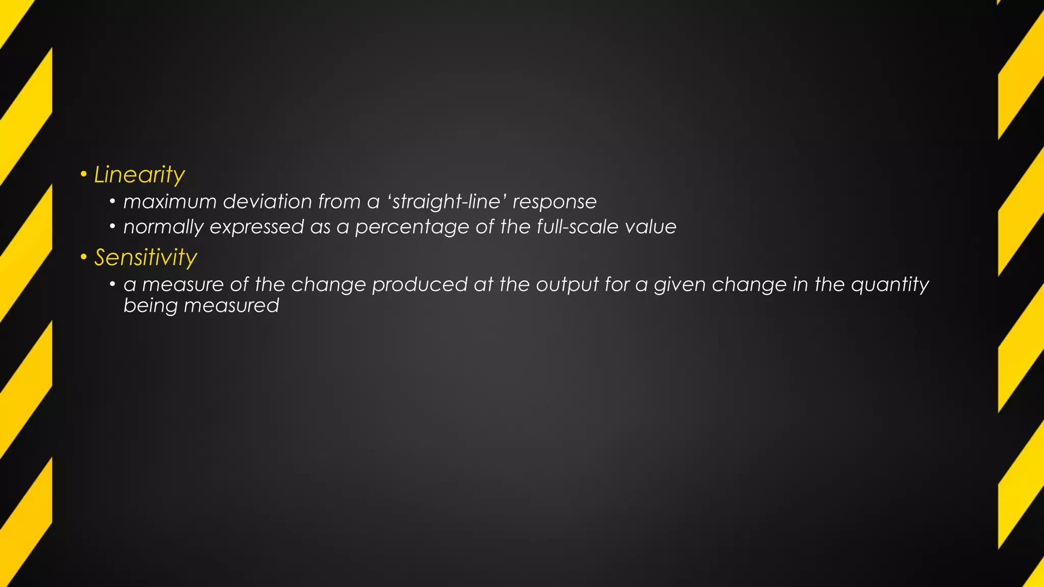 • Linearity
• maximum deviation from a ‘straight-line’ response
• normally expressed as a percentage of the full-scale value
• Sensitivity
• a measure of the change produced at the output for a given change in the quantity
being measured
 