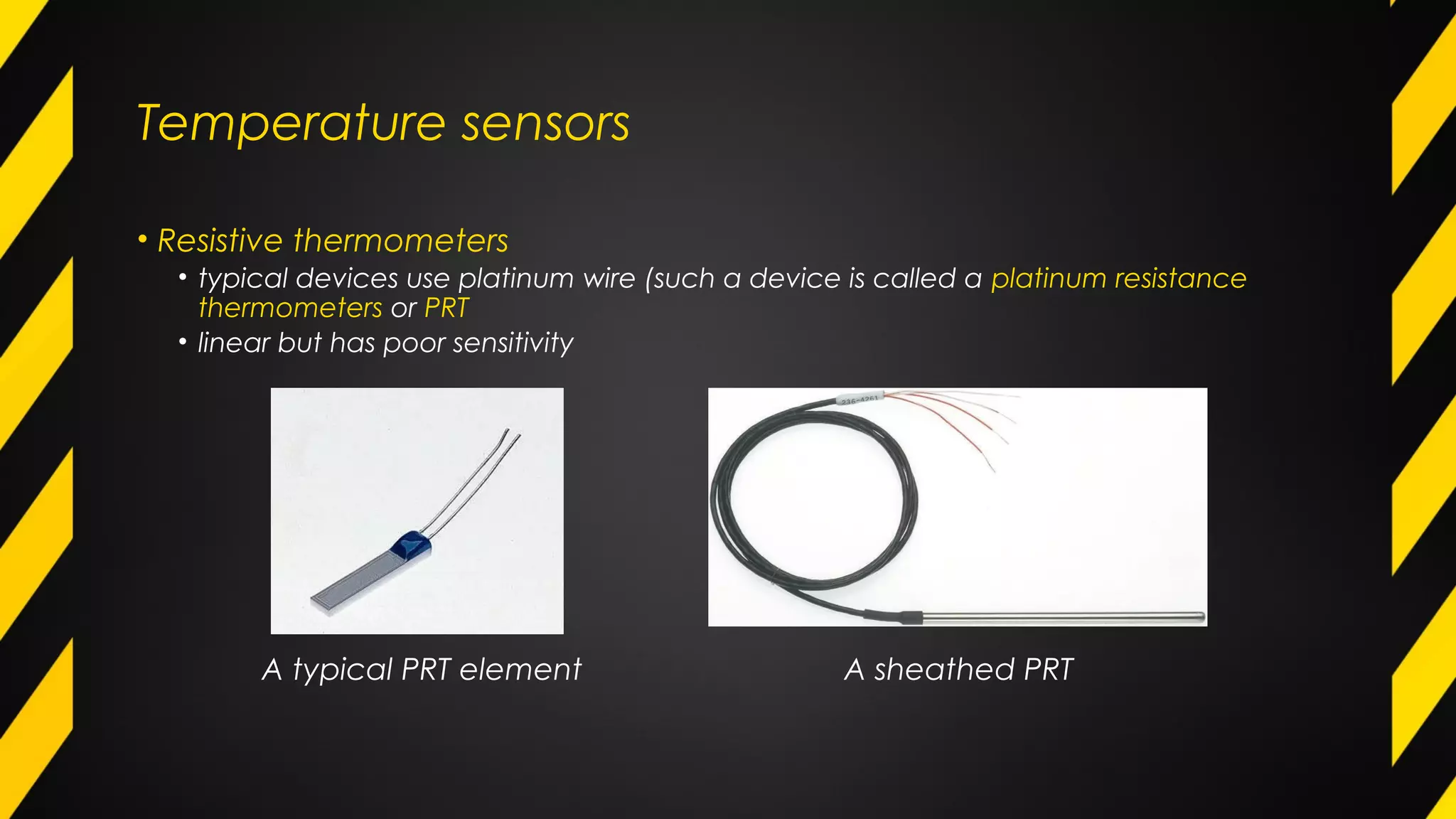 Temperature sensors
• Resistive thermometers
• typical devices use platinum wire (such a device is called a platinum resistance
thermometers or PRT
• linear but has poor sensitivity
A typical PRT element A sheathed PRT
 