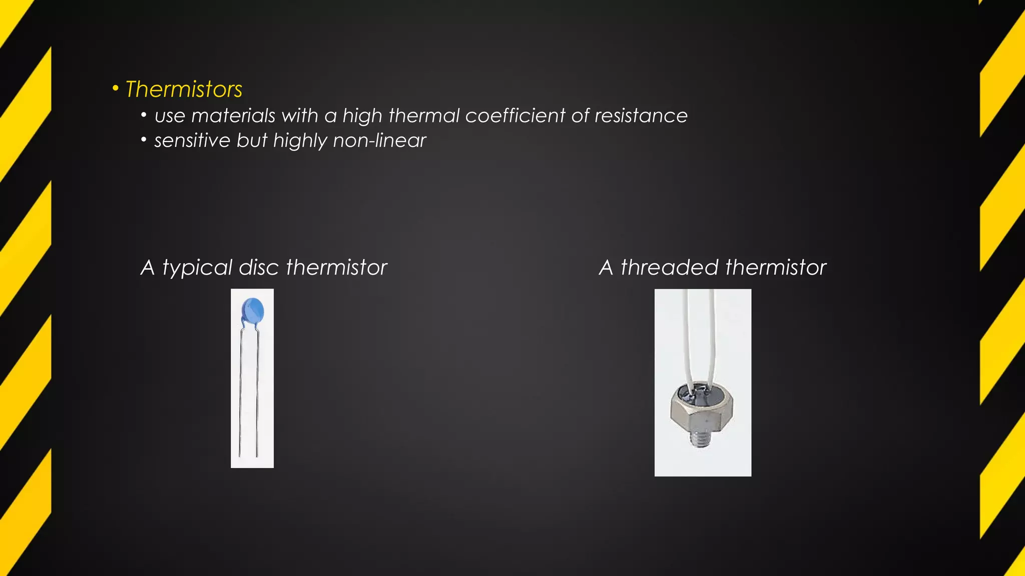 • Thermistors
• use materials with a high thermal coefficient of resistance
• sensitive but highly non-linear
A typical disc thermistor A threaded thermistor
 
